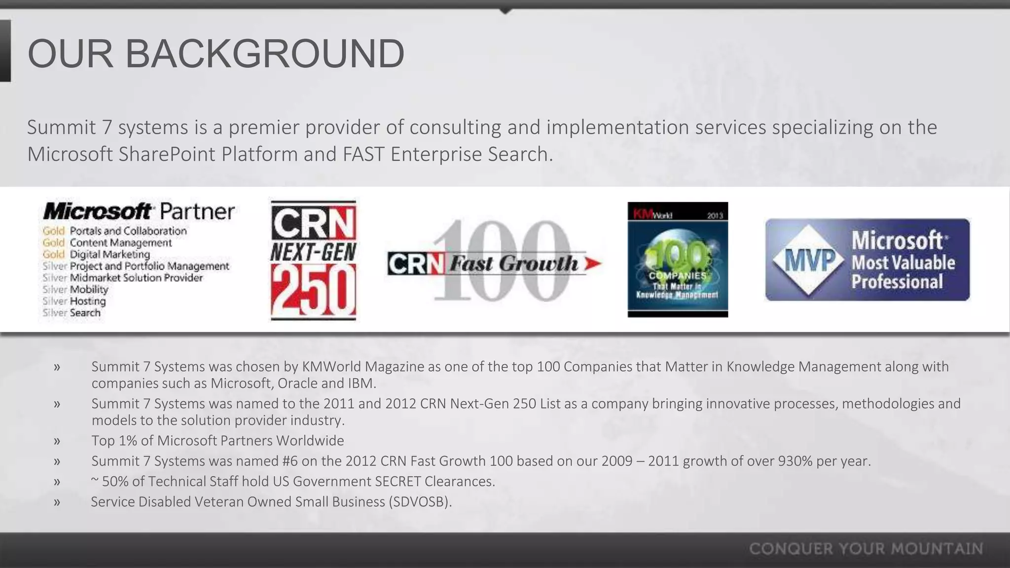 OUR BACKGROUND
Summit 7 systems is a premier provider of consulting and implementation services specializing on the
Microsoft SharePoint Platform and FAST Enterprise Search.




  »    Summit 7 Systems was chosen by KMWorld Magazine as one of the top 100 Companies that Matter in Knowledge Management along with
       companies such as Microsoft, Oracle and IBM.
  »    Summit 7 Systems was named to the 2011 and 2012 CRN Next-Gen 250 List as a company bringing innovative processes, methodologies and
       models to the solution provider industry.
  »    Top 1% of Microsoft Partners Worldwide
  »    Summit 7 Systems was named #6 on the 2012 CRN Fast Growth 100 based on our 2009 – 2011 growth of over 930% per year.
  »    ~ 50% of Technical Staff hold US Government SECRET Clearances.
  »    Service Disabled Veteran Owned Small Business (SDVOSB).
 