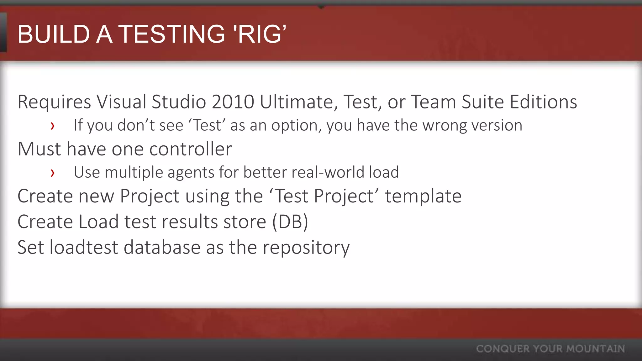 BUILD A TESTING 'RIG’

Requires Visual Studio 2010 Ultimate, Test, or Team Suite Editions
   ›   If you don’t see ‘Test’ as an option, you have the wrong version
Must have one controller
   ›   Use multiple agents for better real-world load
Create new Project using the ‘Test Project’ template
Create Load test results store (DB)
Set loadtest database as the repository
 