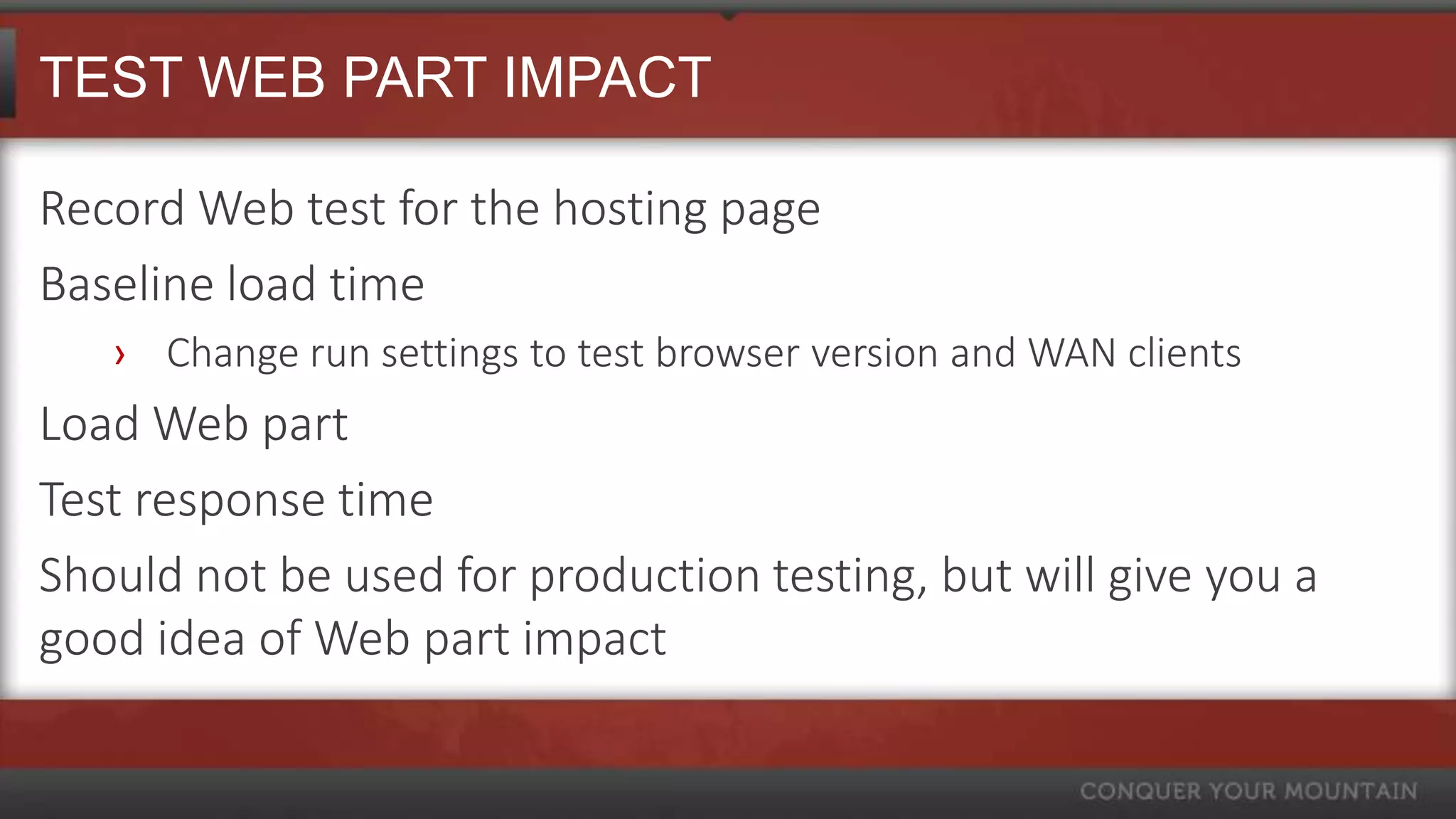 TEST WEB PART IMPACT

Record Web test for the hosting page
Baseline load time
   › Change run settings to test browser version and WAN clients
Load Web part
Test response time
Should not be used for production testing, but will give you a
good idea of Web part impact
 