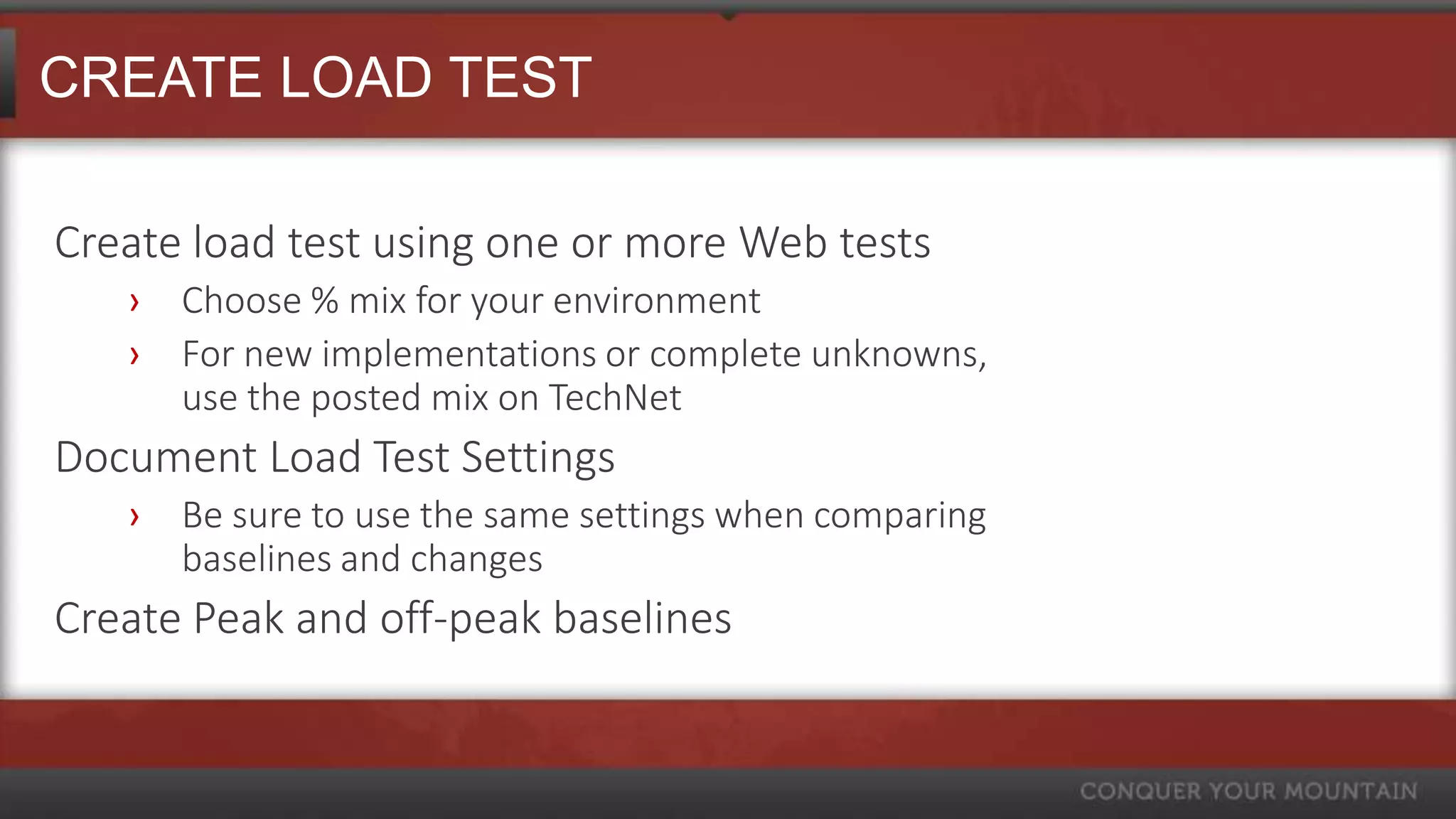 CREATE LOAD TEST

Create load test using one or more Web tests
   ›   Choose % mix for your environment
   ›   For new implementations or complete unknowns,
       use the posted mix on TechNet
Document Load Test Settings
   ›   Be sure to use the same settings when comparing
       baselines and changes
Create Peak and off-peak baselines
 