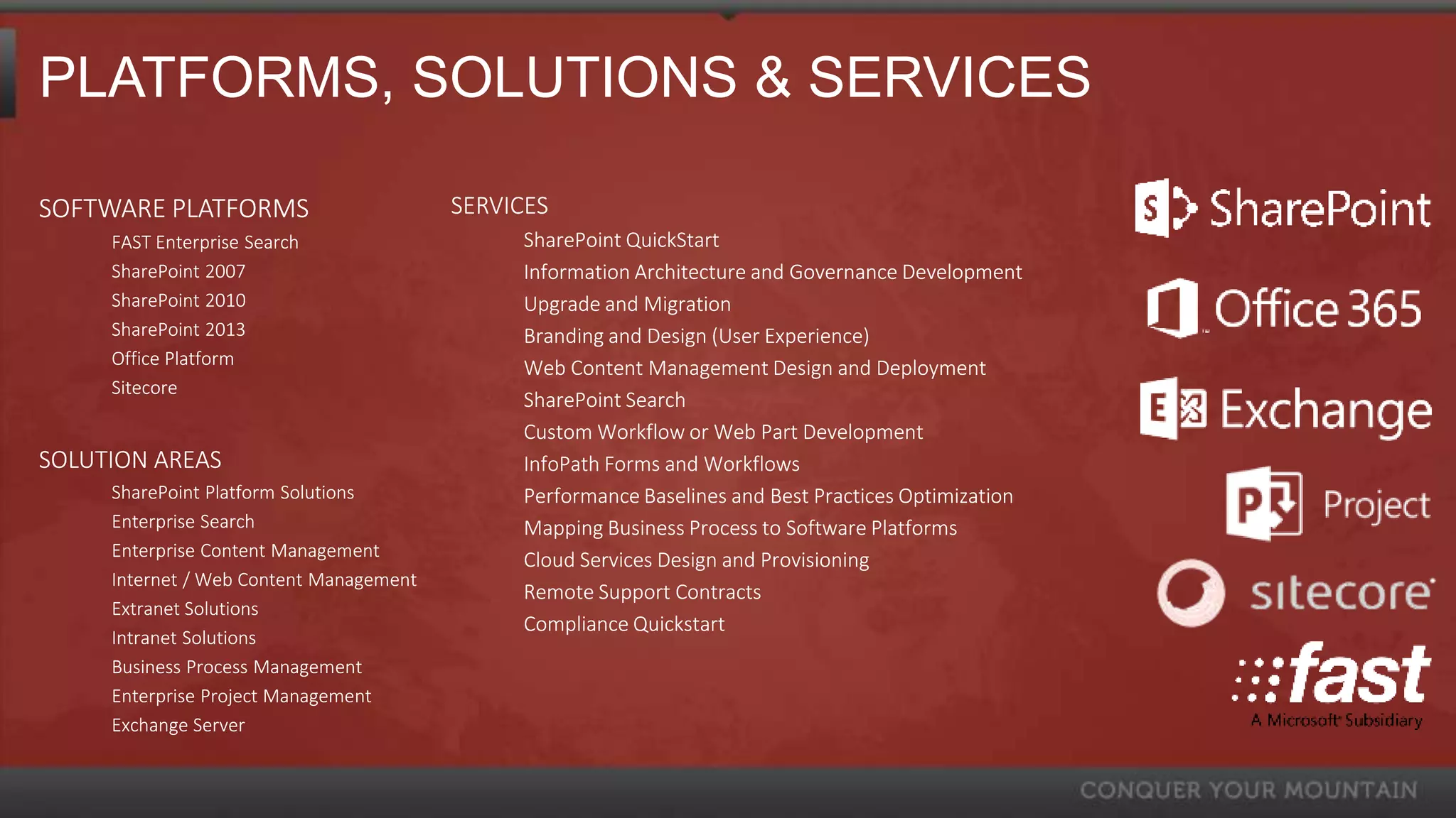 PLATFORMS, SOLUTIONS & SERVICES

SOFTWARE PLATFORMS                       SERVICES
     FAST Enterprise Search                   SharePoint QuickStart
     SharePoint 2007                          Information Architecture and Governance Development
     SharePoint 2010                          Upgrade and Migration
     SharePoint 2013                          Branding and Design (User Experience)
     Office Platform                          Web Content Management Design and Deployment
     Sitecore
                                              SharePoint Search
                                              Custom Workflow or Web Part Development
SOLUTION AREAS                                InfoPath Forms and Workflows
     SharePoint Platform Solutions            Performance Baselines and Best Practices Optimization
     Enterprise Search                        Mapping Business Process to Software Platforms
     Enterprise Content Management            Cloud Services Design and Provisioning
     Internet / Web Content Management
                                              Remote Support Contracts
     Extranet Solutions
                                              Compliance Quickstart
     Intranet Solutions
     Business Process Management
     Enterprise Project Management
     Exchange Server
 