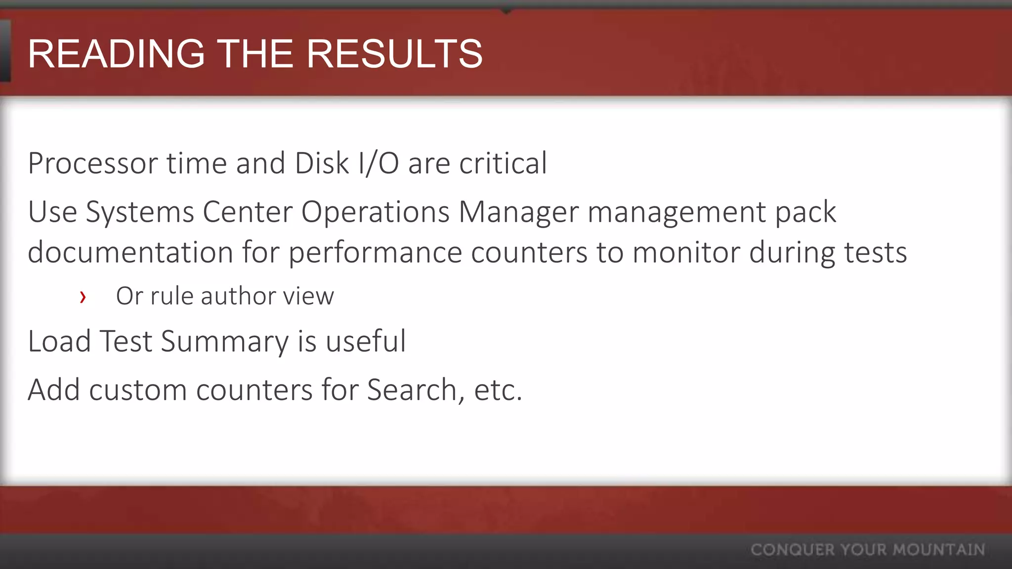 READING THE RESULTS

Processor time and Disk I/O are critical
Use Systems Center Operations Manager management pack
documentation for performance counters to monitor during tests
   ›   Or rule author view
Load Test Summary is useful
Add custom counters for Search, etc.
 
