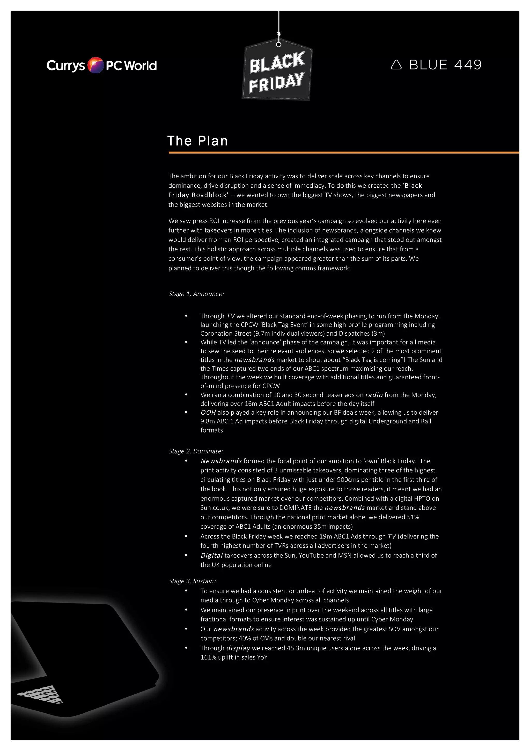  
	
  
	
   	
  
	
  
The Plan
The  ambition  for  our  Black  Friday  activity  was  to  deliver  scale  across  key  channels  to  ensure  
dominance,  drive  disruption  and  a  sense  of  immediacy.  To  do  this  we  created  the  ‘Black  
Friday  Roadblock’  –  we  wanted  to  own  the  biggest  TV  shows,  the  biggest  newspapers  and  
the  biggest  websites  in  the  market.    
We  saw  press  ROI  increase  from  the  previous  year’s  campaign  so  evolved  our  activity  here  even  
further  with  takeovers  in  more  titles.  The  inclusion  of  newsbrands,  alongside  channels  we  knew  
would  deliver  from  an  ROI  perspective,  created  an  integrated  campaign  that  stood  out  amongst  
the  rest.  This  holistic  approach  across  multiple  channels  was  used  to  ensure  that  from  a  
consumer’s  point  of  view,  the  campaign  appeared  greater  than  the  sum  of  its  parts.  We  
planned  to  deliver  this  though  the  following  comms  framework:  
  
Stage  1,  Announce:  
• Through  TV  we  altered  our  standard  end-­‐of-­‐week  phasing  to  run  from  the  Monday,  
launching  the  CPCW  ‘Black  Tag  Event’  in  some  high-­‐profile  programming  including  
Coronation  Street  (9.7m  individual  viewers)  and  Dispatches  (3m)  
• While  TV  led  the  ‘announce’  phase  of  the  campaign,  it  was  important  for  all  media  
to  sew  the  seed  to  their  relevant  audiences,  so  we  selected  2  of  the  most  prominent  
titles  in  the  newsbrands  market  to  shout  about  “Black  Tag  is  coming”!  The  Sun  and  
the  Times  captured  two  ends  of  our  ABC1  spectrum  maximising  our  reach.  
Throughout  the  week  we  built  coverage  with  additional  titles  and  guaranteed  front-­‐
of-­‐mind  presence  for  CPCW  
• We  ran  a  combination  of  10  and  30  second  teaser  ads  on  radio  from  the  Monday,  
delivering  over  16m  ABC1  Adult  impacts  before  the  day  itself  
• OOH  also  played  a  key  role  in  announcing  our  BF  deals  week,  allowing  us  to  deliver  
9.8m  ABC  1  Ad  impacts  before  Black  Friday  through  digital  Underground  and  Rail  
formats  
Stage  2,  Dominate:    
• Newsbrands  formed  the  focal  point  of  our  ambition  to  ‘own’  Black  Friday.    The  
print  activity  consisted  of  3  unmissable  takeovers,  dominating  three  of  the  highest  
circulating  titles  on  Black  Friday  with  just  under  900cms  per  title  in  the  first  third  of  
the  book.  This  not  only  ensured  huge  exposure  to  those  readers,  it  meant  we  had  an  
enormous  captured  market  over  our  competitors.  Combined  with  a  digital  HPTO  on  
Sun.co.uk,  we  were  sure  to  DOMINATE  the  newsbrands  market  and  stand  above  
our  competitors.  Through  the  national  print  market  alone,  we  delivered  51%  
coverage  of  ABC1  Adults  (an  enormous  35m  impacts)  
• Across  the  Black  Friday  week  we  reached  19m  ABC1  Ads  through  TV  (delivering  the  
fourth  highest  number  of  TVRs  across  all  advertisers  in  the  market)  
• Digital  takeovers  across  the  Sun,  YouTube  and  MSN  allowed  us  to  reach  a  third  of  
the  UK  population  online  
Stage  3,  Sustain:  
• To  ensure  we  had  a  consistent  drumbeat  of  activity  we  maintained  the  weight  of  our  
media  through  to  Cyber  Monday  across  all  channels  
• We  maintained  our  presence  in  print  over  the  weekend  across  all  titles  with  large  
fractional  formats  to  ensure  interest  was  sustained  up  until  Cyber  Monday  
• Our  newsbrands  activity  across  the  week  provided  the  greatest  SOV  amongst  our  
competitors;  40%  of  CMs  and  double  our  nearest  rival  
• Through  display  we  reached  45.3m  unique  users  alone  across  the  week,  driving  a  
161%  uplift  in  sales  YoY  
 