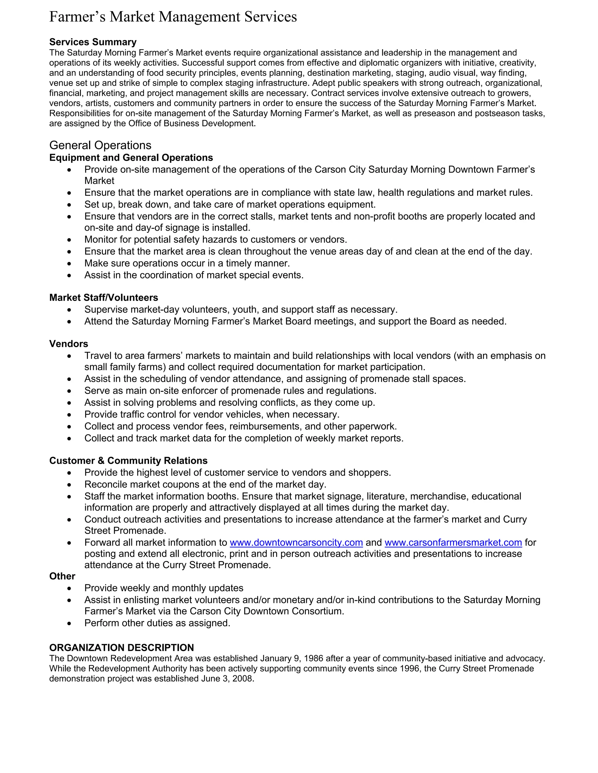 Farmer’s Market Management Services
Services Summary
The Saturday Morning Farmer’s Market events require organizational assistance and leadership in the management and
operations of its weekly activities. Successful support comes from effective and diplomatic organizers with initiative, creativity,
and an understanding of food security principles, events planning, destination marketing, staging, audio visual, way finding,
venue set up and strike of simple to complex staging infrastructure. Adept public speakers with strong outreach, organizational,
financial, marketing, and project management skills are necessary. Contract services involve extensive outreach to growers,
vendors, artists, customers and community partners in order to ensure the success of the Saturday Morning Farmer’s Market.
Responsibilities for on-site management of the Saturday Morning Farmer’s Market, as well as preseason and postseason tasks,
are assigned by the Office of Business Development.

General Operations
Equipment and General Operations
   • Provide on-site management of the operations of the Carson City Saturday Morning Downtown Farmer’s
      Market
   • Ensure that the market operations are in compliance with state law, health regulations and market rules.
   • Set up, break down, and take care of market operations equipment.
   • Ensure that vendors are in the correct stalls, market tents and non-profit booths are properly located and
      on-site and day-of signage is installed.
   • Monitor for potential safety hazards to customers or vendors.
   • Ensure that the market area is clean throughout the venue areas day of and clean at the end of the day.
   • Make sure operations occur in a timely manner.
   • Assist in the coordination of market special events.

Market Staff/Volunteers
   • Supervise market-day volunteers, youth, and support staff as necessary.
   • Attend the Saturday Morning Farmer’s Market Board meetings, and support the Board as needed.

Vendors
   • Travel to area farmers’ markets to maintain and build relationships with local vendors (with an emphasis on
      small family farms) and collect required documentation for market participation.
   • Assist in the scheduling of vendor attendance, and assigning of promenade stall spaces.
   • Serve as main on-site enforcer of promenade rules and regulations.
   • Assist in solving problems and resolving conflicts, as they come up.
   • Provide traffic control for vendor vehicles, when necessary.
   • Collect and process vendor fees, reimbursements, and other paperwork.
   • Collect and track market data for the completion of weekly market reports.

Customer & Community Relations
   • Provide the highest level of customer service to vendors and shoppers.
   • Reconcile market coupons at the end of the market day.
   • Staff the market information booths. Ensure that market signage, literature, merchandise, educational
      information are properly and attractively displayed at all times during the market day.
   • Conduct outreach activities and presentations to increase attendance at the farmer’s market and Curry
      Street Promenade.
   • Forward all market information to www.downtowncarsoncity.com and www.carsonfarmersmarket.com for
      posting and extend all electronic, print and in person outreach activities and presentations to increase
      attendance at the Curry Street Promenade.
Other
   • Provide weekly and monthly updates
   • Assist in enlisting market volunteers and/or monetary and/or in-kind contributions to the Saturday Morning
      Farmer’s Market via the Carson City Downtown Consortium.
   • Perform other duties as assigned.

ORGANIZATION DESCRIPTION
The Downtown Redevelopment Area was established January 9, 1986 after a year of community-based initiative and advocacy.
While the Redevelopment Authority has been actively supporting community events since 1996, the Curry Street Promenade
demonstration project was established June 3, 2008.
 