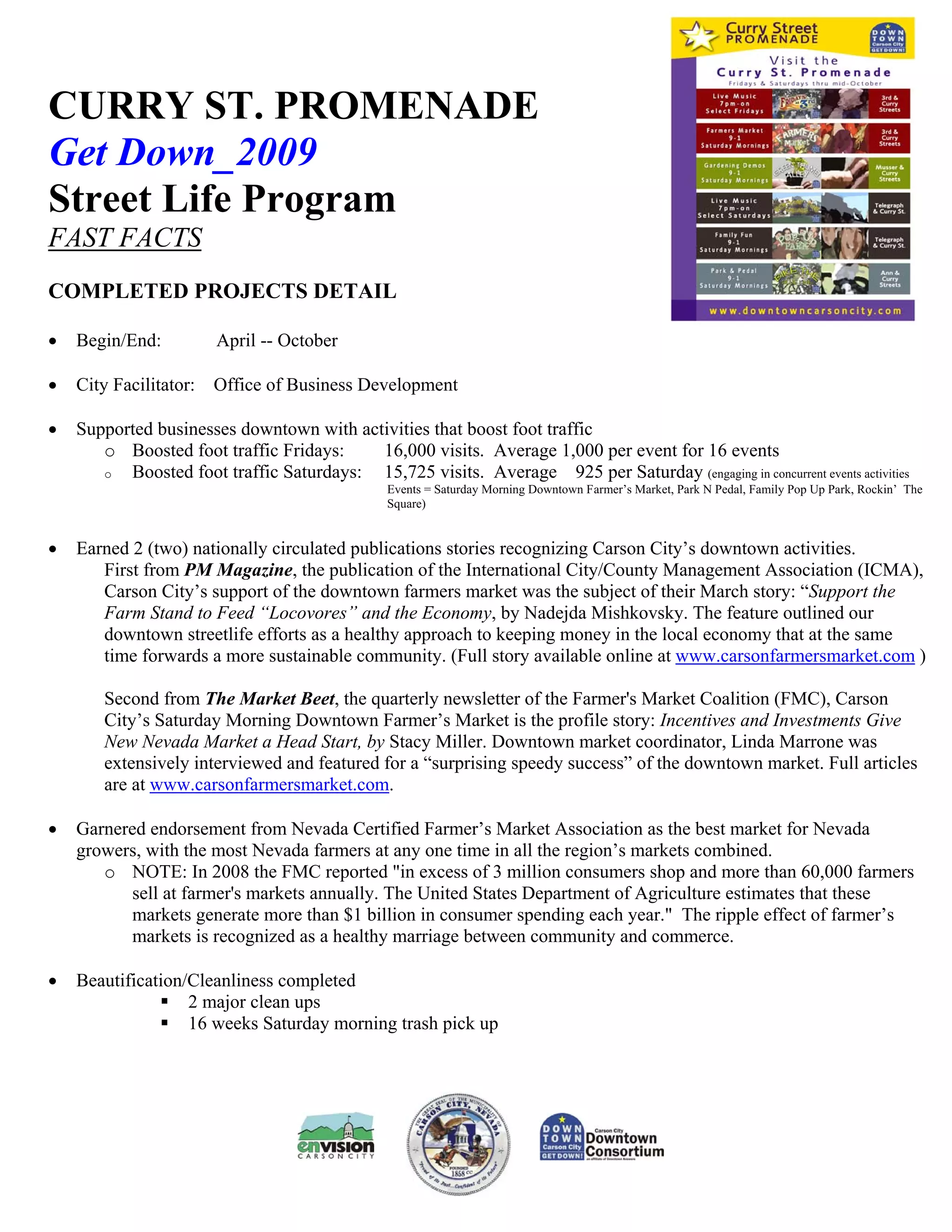 CURRY ST. PROMENADE
Get Down_2009
Street Life Program
FAST FACTS
COMPLETED PROJECTS DETAIL

•   Begin/End:          April -- October

•   City Facilitator:   Office of Business Development

•   Supported businesses downtown with activities that boost foot traffic
       o Boosted foot traffic Fridays:    16,000 visits. Average 1,000 per event for 16 events
       o  Boosted foot traffic Saturdays: 15,725 visits. Average 925 per Saturday (engaging in concurrent events activities
                                                Events = Saturday Morning Downtown Farmer’s Market, Park N Pedal, Family Pop Up Park, Rockin’ The
                                                Square)


•   Earned 2 (two) nationally circulated publications stories recognizing Carson City’s downtown activities.
       First from PM Magazine, the publication of the International City/County Management Association (ICMA),
       Carson City’s support of the downtown farmers market was the subject of their March story: “Support the
       Farm Stand to Feed “Locovores” and the Economy, by Nadejda Mishkovsky. The feature outlined our
       downtown streetlife efforts as a healthy approach to keeping money in the local economy that at the same
       time forwards a more sustainable community. (Full story available online at www.carsonfarmersmarket.com )

        Second from The Market Beet, the quarterly newsletter of the Farmer's Market Coalition (FMC), Carson
        City’s Saturday Morning Downtown Farmer’s Market is the profile story: Incentives and Investments Give
        New Nevada Market a Head Start, by Stacy Miller. Downtown market coordinator, Linda Marrone was
        extensively interviewed and featured for a “surprising speedy success” of the downtown market. Full articles
        are at www.carsonfarmersmarket.com.

•   Garnered endorsement from Nevada Certified Farmer’s Market Association as the best market for Nevada
    growers, with the most Nevada farmers at any one time in all the region’s markets combined.
       o NOTE: In 2008 the FMC reported "in excess of 3 million consumers shop and more than 60,000 farmers
          sell at farmer's markets annually. The United States Department of Agriculture estimates that these
          markets generate more than $1 billion in consumer spending each year." The ripple effect of farmer’s
          markets is recognized as a healthy marriage between community and commerce.

•   Beautification/Cleanliness completed
                   2 major clean ups
                   16 weeks Saturday morning trash pick up
 