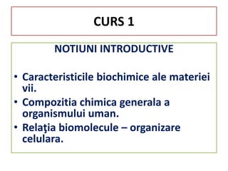 CURS 1
NOTIUNI INTRODUCTIVE
• Caracteristicile biochimice ale materiei
vii.
• Compozitia chimica generala a
organismului uman.
• Relaţia biomolecule – organizare
celulara.
 
