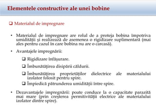 Elementele constructive ale unei bobine
 Materialul de impregnare
• Avantajele impregnării:
• Materialul de impregnare are rolul de a proteja bobina împotriva
umidităţii şi realizează de asemenea o rigidizare suplimentară (mai
ales pentru cazul în care bobina nu are o carcasă).
 Rigidizare înfăşurare.
 Îmbunătăţirea disipării căldurii.
 Îmbunătăţirea proprietăţilor dielectrice ale materialului
izolator folosit pentru spire.
 Împiedică pătrunderea umidităţii între spire.
• Dezavantajele impregnării: poate conduce la o capacitate parazită
mai mare (prin creşterea permitivităţii electrice ale materialului
izolator dintre spire).
 