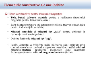 Elementele constructive ale unei bobine
 Tipuri constructive pentru miezurile magnetice
• Tole, benzi, coloane, mantale pentru a realizarea circuitului
magnetic pentru transformatoare .
• Bare cilindrice pentru inductanţele folosite la frecvenţe mari (sau
pentru inductanţele variabile).
• Miezuri toroidale şi miezuri tip „oală” pentru aplicaţii la
frecvenţe mari sau impulsuri.
• Diferite forme de miezuri tip “jug”.
• Pentru aplicaţii la frecvenţe mari, miezurile sunt obţinute prin
comprimarea unor pulberi magnetice, rezultând astfel miezuri
magneto-electrice (pulberile magnetice sunt materiale
feromagnetice) sau miezuri magneto-ceramice (ferite).
 