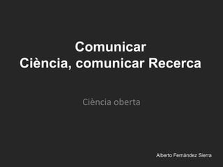 Comunicar Ciència, comunicar Recerca Ciència oberta 					AlbertoFernàndez Sierra 