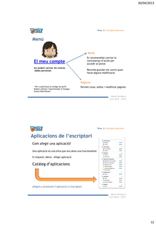 30/04/2013
12
Maria Sempere
Curs 2012 - 2013
Tema 2 L’escriptori personal
El meu compte
Ací podem canviar les nostres
dades personals
Perfil
Pàgines
Permet crear, editar i modificar pàgines
Es recomaneble canviar la
contrasenya d’accés per
accedir al portal
Recorda guardar els canvis quan
faces alguna modificació
Menú
* Per a optimitzar la imatge de perfil
Podem utilitzar l’optimitzador d’imatges
Online Web Resizer
Maria Sempere
Curs 2012 - 2013
Tema 2 L’escriptori personal
Aplicacions de l’escriptori
Com afegir una aplicació?
Una aplicació és una eïna que ens dona una funcionalitat
Si cliquem: Menú – Afegir aplicació
Catàleg d’aplicacions
Afegim o arrastrem l’aplicació a l’escriptori
 