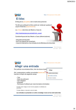 30/04/2013
30
Maria Sempere
Curs 2012 - 2013
Tema 4 Àrea personal: el bloc públic
El bloc
El blog és la part pública de la nostra àrea personal.
Tot allò que publiquem al bloc podrà ser visitat per qualsevol
usuari d’Internet (Usuari Anònim)
La url tipus dels blocs de Mestre a Casa és
http://mestreacasa.gva.es/web/nom_usuari
Caratcterítiques del bloc Mestre a Casa (diferenciadores)
- Etiquetat premaquetat
- No hi ha sistema de comentaris
- Inserció d’elements a les entrades de de Biblioteca de documets
Maria Sempere
Curs 2012 - 2013
Tema 4 Àrea personal: el bloc públic
Afegir una entrada
Per publicar una entrada al bloc, hem de clicar el botó
Així, començariem a editar una entrada desde zero,
hauríem d’omplir els següents camps:
- Títol
- Data de publicació
- Text obligatori
- Etiquetes
-Permissos (l’utilitzem per crear borradors d’entrades)
*Si volem inserir imatges, les hem de tenir penjades en la biblioetca de
documents.
*Si volem enllaçar un document, ocorre el mateix.
Les entrades es presenten en ordre cronològic invers al mur del nostre bloc
 