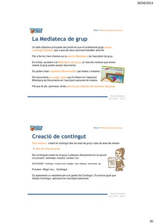 30/04/2013
36
Maria Sempere
Curs 2012 - 2013
Tema 5 Webs gràfiques de grup
La Mediateca de grup
Un dels objectius principals del portal és que el professorat puga penjar
contingut didàctic per a que els seus alumnes treballen amb ell.
Per a fer-ho, hem d’entrar en la secció Mediateca de l’escriptori de grup.
En entrar, accedim a la Biblioteca del grup, on tots els mestres que donen
classe al grup poden penjar documents.
Es poden crear carpetes diferenciades per àrees o mestres.
Els documents es pugen igual que ho feiem en l’aplicació
Biblioteca de Documents en l’escriptori personal de mestre.
Pel que fa als permisos, tenen permís per defecte els alumnes del grup.
Maria Sempere
Curs 2012 - 2013
Tema 5 Webs gràfiques de grup
Creació de contingut
Els continguts creats en el grup s’ubliquen directament en la secció
on punxem: activitats, música, contes i oci.
RECORDEM: *Contingut: combina text, imatges, sons, enllaços, documents, etc.
Punxem Afegir nou…Contingut.
Es apareixerà un assistent per a la gestió de Contingut (Funciona igual que
Gestor Contingut, aplicació de l’escriptori personal)
Dos camins: creant el contingut des de area de grup o des de àrea de mestre
1. Des de àrea de grup:
 