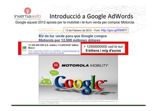 Introducció a Google AdWords
Google aquest 2012 aposta per la mobilitat i té llum verda per comprar Motorola.

                                 13 de Febrero de 2012 - Font: http://goo.gl/DW8Tl




                                               > 12500000000 usd to eur
                                                9 bilions i mig d'euros
 