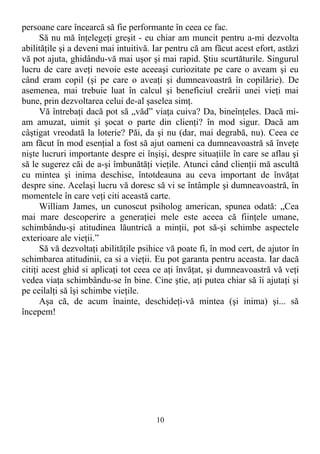 persoane care încearcă să fie performante în ceea ce fac.
Să nu mă înţelegeţi greşit - eu chiar am muncit pentru a-mi dezvolta
abilităţile şi a deveni mai intuitivă. Iar pentru că am făcut acest efort, astăzi
vă pot ajuta, ghidându-vă mai uşor şi mai rapid. Ştiu scurtăturile. Singurul
lucru de care aveţi nevoie este aceeaşi curiozitate pe care o aveam şi eu
când eram copil (şi pe care o aveaţi şi dumneavoastră în copilărie). De
asemenea, mai trebuie luat în calcul şi beneficiul creării unei vieţi mai
bune, prin dezvoltarea celui de-al şaselea simţ.
Vă întrebaţi dacă pot să „văd” viaţa cuiva? Da, bineînţeles. Dacă mi-
am amuzat, uimit şi şocat o parte din clienţi? în mod sigur. Dacă am
câştigat vreodată la loterie? Păi, da şi nu (dar, mai degrabă, nu). Ceea ce
am făcut în mod esenţial a fost să ajut oameni ca dumneavoastră să înveţe
nişte lucruri importante despre ei înşişi, despre situaţiile în care se aflau şi
să le sugerez căi de a-şi îmbunătăţi vieţile. Atunci când clienţii mă ascultă
cu mintea şi inima deschise, întotdeauna au ceva important de învăţat
despre sine. Acelaşi lucru vă doresc să vi se întâmple şi dumneavoastră, în
momentele în care veţi citi această carte.
William James, un cunoscut psiholog american, spunea odată: „Cea
mai mare descoperire a generaţiei mele este aceea că fiinţele umane,
schimbându-şi atitudinea lăuntrică a minţii, pot să-şi schimbe aspectele
exterioare ale vieţii.”
Să vă dezvoltaţi abilităţile psihice vă poate fi, în mod cert, de ajutor în
schimbarea atitudinii, ca si a vieţii. Eu pot garanta pentru aceasta. Iar dacă
citiţi acest ghid si aplicaţi tot ceea ce aţi învăţat, şi dumneavoastră vă veţi
vedea viaţa schimbându-se în bine. Cine ştie, aţi putea chiar să îi ajutaţi şi
pe ceilalţi să îşi schimbe vieţile.
Aşa că, de acum înainte, deschideţi-vă mintea (şi inima) şi... să
începem!
10
 
