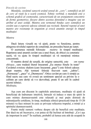 D incolo de cuvinte
Mandala, cuvântul sanscrit având sensul de „cerc”, semnifică un fel
de cerc al vieţii la o scară cosmică. Tehnic vorbind, o mandală este o
schemă grafică al cosmosului, caracterizată de un aranjament concentric
de forme geometrice, fiecare dintre acestea denotând o imagine sau un
atribut al unei zeităţi. Mantra este termenul hindus care semnifică un
cuvânt sau o expresie adesea cântată sau recitată. Sunetul repetat al unei
mantre are rezonanţe în organism şi evocă anumite energii în timpul
meditaţiei
Mantra
Dacă latura vizuală nu vă ajută, poate va funcţiona, pentru
atingerea nivelului superior de conştiinţă, un procedeu bazat pe sunet.
O asemenea metodă foloseşte mantra în timpul meditaţiei.
Repetarea unui anumit cuvânt sau a unei fraze, de obicei cu conotatie
sacră, vă va ajuta în timpul meditaţiei să vă menţineţi mintea
concentrată.
O mantra destul de uzuală, de origine sanscrită, este om nama
shivaya , care tradusă literal înseamnă „Eu onorez Sinele în toate”
Cuvântul evreiesc shalom (care înseamnă „pace”) este folosit adesea
drept mantra. Alţi termeni folosiţi frecvent sunt: „iubire”,
„frumuseţe”, „pace” si „Dumnezeu”. Orice cuvânt pe care ii simţiţi ca
fiind sacru sau care vă evocă un sentiment special cu privire la o
calitate pe care doriţi să v-o dezvoltaţi, poate fi un util în cadrul
acestei tehnici.
Meditaţia,
Aşa cum am discutat în capitolele anterioare, meditaţia vă ajută să
beneficiaţi de îndrumare intuitivă, întrucât vă induce o stare de spirit în
care mintea dumneavoastră este relaxată şi mai puţin distrasă de
mărunţişurile cotidiene, în timp, meditaţia zilnică (practicată timp de 15-20
minute) va face minuni în ceea ce priveşte refacerea trupului, a minţii şi a
spiritului dumneavoastră.
Foarte mulţi oameni vorbesc despre cât de benefică este meditaţia.
Dar dacă nu ati încercat-o, s-ar putea să fiţi înclinat să întrebaţi: „Ce-i aşa
de important în asta?” În realitate, probabil că lumea este atât de ocupată în
100
 