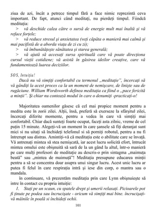 ziua de azi, încât a petrece timpul fără a face nimic reprezintă ceva
important. De fapt, atunci când meditaţi, nu pierdeţi timpul. Fiindcă
meditaţia:
> vă deschide calea către o sursă de energie mult mai înaltă şi vă
reface forţele;
> vă reduce stresul şi anxietatea (veţi căpăta o manieră mai calmă şi
mai pacifistă de a aborda viaţa de zi cu zi);
> vă îmbunătăţeşte sănătatea şi starea generală;
> vă ajută să accesaţi sursa spirituală care vă poate direcţiona
cursul vieţii cotidiene; vă asistă în găsirea ideilor creaţive, care vă
fundamentează luarea deciziilor.
SO S, Intuiţia!
Dacă nu vă simţiţi confortabil cu termenul „meditaţie”, încercaţi să
vă gândiţi la acest proces ca la un moment de nemişcare, de linişte sau de
rugăciune. William Wordsworth definea meditaţia ca fiind o „pace fericită
a minţii”. Şi chiar nu contează modul în care o denumiţi -practicaţi-o!
Majoritatea oamenilor găsesc că cel mai propice moment pentru a
medita este în zorii zilei. Alţii, însă, preferă să exerseze la sfârşitul zilei,
încercaţi diferite momente, pentru a vedea în care vă simţiţi mai
confortabil. Chiar dacă sunteţi foarte ocupat, faceţi asta zilnic, vreme de cel
puţin 15 minute. Alegeţi-vă un moment în care şansele să fiţi deranjat sunt
mici si nu uitaţi să închideţi telefonul si să porniţi robotul, pentru a nu fi
întrerupt sau distras. Amintiţi-vă că meditaţia este o abilitate care se învaţă.
Vă antrenaţi mintea să stea nemişcată, iar acest lucru solicită efort, întrucât
mintea omului este obişnuită să sară de la un gând la altul, într-o manieră
pe care mulţi profesori de meditaţie au descris-o prin sintagma „maimuţa
beată” sau „mintea de maimuţă”! Meditaţia presupune educarea minţii
pentru a să se concentra doar asupra unui singur lucru. Acest unic lucru ar
putea fi felul în care respiraţia intră şi iese din corp, o mantra sau o
mandala.
în continuare, vă prezentăm meditaţia prin care Lynn obişnuieşte să
intre în contact cu propria intuiţie:
1. Staţi pe un scaun, cu spatele drept şi umerii relaxaţi. Picioarele pot
fi ţinute pe podea sau încrucişate - oricum vă simţiţi mai bine. încrucişaţi-
vă mâinile în poală si închideţi ochii.
101
 