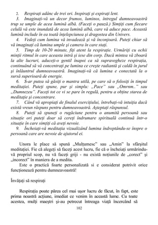 2. Respiraţi adânc de trei ori. Inspiraţi şi expiraţi lent.
3. Imaginaţi-vă un decor frumos, luminos, întregul dumneavoastră
trup se umple de acea lumină albă. (Faceţi o pauză.) Simţiţi cum fiecare
celulă vă este inundată de acea lumină albă, care vă aduce pace. Această
lumină include în ea toată înţelepciunea şi dragostea din Univers.
4. Vedeţi cum lumina vă invadează şi vă înconjoară. Puteţi chiar să
vă imaginaţi că lumina umple şi camera în care staţi.
5. Timp de 10-20 minute, fiţi atent la respiraţie. Urmăriţi cu ochii
minţii ritmul în care aceasta intră şi iese din corp. Dacă mintea vă zboară
la alte lucruri, aduceţi-o gentil înapoi ca să supravegheze respiraţia,
continuând să vă concentraţi pe lumina ce creşte radiantă şi caldă în jurul
şi înlăuntrul dumneavoastră. Imaginaţi-vă că lumina e conectată la o
sursă superioară de energie.
6. S-ar putea să găsiţi o mantra utilă, pe care să o folosiţi în timpul
meditaţiei. Puteţi spune, pur şi simplu: „Pace” sau „Omrnm..” sau
„Dumnezeu”. Faceţi tot ce vi se pare în regulă, pentru a obţine starea de
meditaţie şi concentrare.
7. Când vă apropiaţi de finalul exerciţiului, întrebaţi-vă intuiţia dacă
există vreun răspuns pentru dumneavoastră. Aşteptaţi răspunsul.
8. Puteţi să spuneţi o rugăciune pentru o anumită persoană sau
situaţie ori puteţi doar să cereţi îndrumare spirituală continuă într-o
situaţie în care simţiţi că aveţi nevoie.
9. Încheiaţi-vă meditaţia vizualizând lumina îndreptându-se înspre o
persoană care are nevoie de ajutorul ei.
Unora le place să spună „Mulţumesc” sau „Amin” la sfârşitul
meditaţiei. Fie că alegeţi să faceţi acest lucru, fie că o încheiaţi urmărindu-
vă propriul scop, nu vă faceţi griji - nu există noţiunile de „corect” şi
„incorect” în maniera de a medita.
Este o practică foarte personalizată si e considerat potrivit orice
funcţionează pentru dumneavoastră!
Învăţaţi să respiraţi
Respiraţia poate părea cel mai uşor lucru de făcut, în fapt, este
prima noastră acţiune, imediat ce venim în această lume. Cu toate
acestea, mulţi maeştri şi-au petrecut întreaga viaţă încercând să
102
 