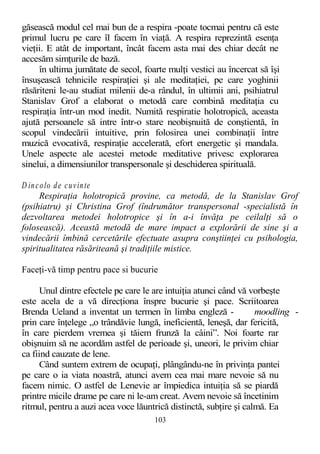 găsească modul cel mai bun de a respira -poate tocmai pentru că este
primul lucru pe care îl facem în viaţă. A respira reprezintă esenţa
vieţii. E atât de important, încât facem asta mai des chiar decât ne
accesăm simţurile de bază.
în ultima jumătate de secol, foarte mulţi vestici au încercat să îşi
însuşească tehnicile respiraţiei şi ale meditaţiei, pe care yoghinii
răsăriteni le-au studiat milenii de-a rândul, în ultimii ani, psihiatrul
Stanislav Grof a elaborat o metodă care combină meditaţia cu
respiraţia într-un mod inedit. Numită respiratie holotropică, aceasta
ajută persoanele să intre într-o stare neobişnuită de conştientă, în
scopul vindecării intuitive, prin folosirea unei combinaţii între
muzică evocativă, respiraţie accelerată, efort energetic şi mandala.
Unele aspecte ale acestei metode meditative privesc explorarea
sinelui, a dimensiunilor transpersonale şi deschiderea spirituală.
D incolo de cuvinte
Respiraţia holotropică provine, ca metodă, de la Stanislav Grof
(psihiatru) şi Christina Grof (îndrumător transpersonal -specialistă în
dezvoltarea metodei holotropice şi în a-i învăţa pe ceilalţi să o
folosească). Această metodă de mare impact a explorării de sine şi a
vindecării îmbină cercetările efectuate asupra conştiinţei cu psihologia,
spiritualitatea răsăriteană şi tradiţiile mistice.
Faceţi-vă timp pentru pace si bucurie
Unul dintre efectele pe care le are intuiţia atunci când vă vorbeşte
este acela de a vă direcţiona înspre bucurie şi pace. Scriitoarea
Brenda Ueland a inventat un termen în limba engleză - moodling -
prin care înţelege „o trândăvie lungă, ineficientă, leneşă, dar fericită,
în care pierdem vremea şi tăiem frunză la câini”. Noi foarte rar
obişnuim să ne acordăm astfel de perioade şi, uneori, le privim chiar
ca fiind cauzate de lene.
Când suntem extrem de ocupaţi, plângându-ne în privinţa pantei
pe care o ia viata noastră, atunci avem cea mai mare nevoie să nu
facem nimic. O astfel de Lenevie ar împiedica intuiţia să se piardă
printre micile drame pe care ni le-am creat. Avem nevoie să încetinim
ritmul, pentru a auzi acea voce lăuntrică distinctă, subţire şi calmă. Ea
103
 