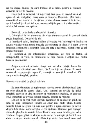 ne va indica drumul pe care trebuie să o luăm, pentru a readuce
armonia în vieţile noastre.
Exerciţiul ce urmează vă sugerează trei paşi, în scopul de a vă
ajuta să vă recăpătaţi conştienta şi bucuria lăuntrică. Mai întâi,
amintiti-vă ce anume a funcţionat pentru dumneavoastră în trecut,
apoi deschideţi-vă spiritul spre ceea ce trăiţi în prezent şi observaţi ce
schimbări imense vor apărea.
Exerciţiu de extindere a bucuriei lăuntrice
l. Gândiţi-vă la trei momente din viaţa dumneavoastră în care aţi simţit
pacea interioară. Descrieţi-le aici:
2. Închideţi ochii, inspiraţi adânc şi relaxaţi-vă. Întrebaţi-vă intuiţia ce
anume vă aduce mai multă bucurie şi seninătate în viaţă. Fiţi atent la orice
imagine, sentiment şi senzaţie fizică pe care o receptaţi. Notaţi ceea ce aţi
interceptat aici:
3. Bazându-vă pe informaţiile anterioare, ce paşi ar trebui să
întreprindeţi în viaţă, în momentul de faţă, pentru a obţine mai multă
bucurie şi armonie?
Asiguraţi-vă că acordaţi timp, cât de des puteţi, lucrurilor
mărunte, ca mirositul unei flori. Dacă sunteţi de părere că aveţi
nevoie de o „reparaţie urgentă”, reveniţi la exerciţiul precedent. Vă
va ajuta să vă regăsiţi pe sine.
Receptivitatea fată de ghizii spirituali
Eu sunt de părere că toţi suntem născuţi cu un ghid spiritual care
ne este alături în cursul vieţii. Unii oameni au nevoie de ghizi
speciali, care să le vină în ajutor în momentele speciale, în care au
ceva important de învăţat sau un obiectiv anume de realizat.
Din ce în ce mai mulţi oameni recunosc că au câte un ghid, iar
unii se simt încrezători fiindcă au chiar mai mulţi ghizi. Există
felurite tipuri de ghizi. Ei sunt aici pentru a ajuta oamenii şi devin
disponibili atunci când aceştia le cer ajutorul. Oamenii pot percepe
sfaturile ghizilor în variate feluri. Unii îi descriu ca fiind îngeri. Alţii
vorbesc despre ghizi ca despre nişte surse de energie şi lumină sau
chiar ca despre sentimente de căldură şi iubire. Nu întotdeauna aud
104
 