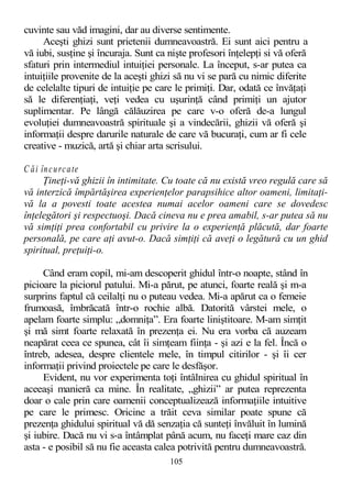 cuvinte sau văd imagini, dar au diverse sentimente.
Aceşti ghizi sunt prietenii dumneavoastră. Ei sunt aici pentru a
vă iubi, susţine şi încuraja. Sunt ca nişte profesori înţelepţi si vă oferă
sfaturi prin intermediul intuiţiei personale. La început, s-ar putea ca
intuiţiile provenite de la aceşti ghizi să nu vi se pară cu nimic diferite
de celelalte tipuri de intuiţie pe care le primiţi. Dar, odată ce învăţaţi
să le diferenţiaţi, veţi vedea cu uşurinţă când primiţi un ajutor
suplimentar. Pe lângă călăuzirea pe care v-o oferă de-a lungul
evoluţiei dumneavoastră spirituale şi a vindecării, ghizii vă oferă şi
informaţii despre darurile naturale de care vă bucuraţi, cum ar fi cele
creative - muzică, artă şi chiar arta scrisului.
C ăi încurcate
Ţineţi-vă ghizii în intimitate. Cu toate că nu există vreo regulă care să
vă interzică împărtăşirea experienţelor parapsihice altor oameni, limitaţi-
vă la a povesti toate acestea numai acelor oameni care se dovedesc
înţelegători şi respectuoşi. Dacă cineva nu e prea amabil, s-ar putea să nu
vă simţiţi prea confortabil cu privire la o experienţă plăcută, dar foarte
personală, pe care aţi avut-o. Dacă simţiţi că aveţi o legătură cu un ghid
spiritual, preţuiţi-o.
Când eram copil, mi-am descoperit ghidul într-o noapte, stând în
picioare la piciorul patului. Mi-a părut, pe atunci, foarte reală şi m-a
surprins faptul că ceilalţi nu o puteau vedea. Mi-a apărut ca o femeie
frumoasă, îmbrăcată într-o rochie albă. Datorită vârstei mele, o
apelam foarte simplu: „domniţa”. Era foarte liniştitoare. M-am simţit
şi mă simt foarte relaxată în prezenţa ei. Nu era vorba că auzeam
neapărat ceea ce spunea, cât îi simţeam fiinţa - şi azi e la fel. Încă o
întreb, adesea, despre clientele mele, în timpul citirilor - şi îi cer
informaţii privind proiectele pe care le desfăşor.
Evident, nu vor experimenta toţi întâlnirea cu ghidul spiritual în
aceeaşi manieră ca mine. În realitate, „ghizii” ar putea reprezenta
doar o cale prin care oamenii conceptualizează informaţiile intuitive
pe care le primesc. Oricine a trăit ceva similar poate spune că
prezenţa ghidului spiritual vă dă senzaţia că sunteţi învăluit în lumină
şi iubire. Dacă nu vi s-a întâmplat până acum, nu faceţi mare caz din
asta - e posibil să nu fie aceasta calea potrivită pentru dumneavoastră.
105
 