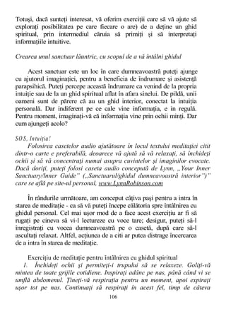 Totuşi, dacă sunteţi interesat, vă oferim exerciţii care să vă ajute să
exploraţi posibilitatea pe care fiecare o are) de a deţine un ghid
spiritual, prin intermediul căruia să primiţi şi să interpretaţi
informaţiile intuitive.
Crearea unul sanctuar lăuntric, cu scopul de a vă întâlni ghidul
Acest sanctuar este un loc în care dumneavoastră puteţi ajunge
cu ajutorul imaginaţiei, pentru a beneficia de îndrumare şi asistenţă
parapsihică. Puteţi percepe această îndrumare ca venind de la propria
intuiţie sau de la un ghid spiritual aflat în afara sinelui. De pildă, unii
oameni sunt de părere că au un ghid interior, conectat la intuiţia
personală. Dar indiferent pe ce cale vine informaţia, e in regulă.
Pentru moment, imaginaţi-vă că informaţia vine prin ochii minţi. Dar
cum ajungeţi acolo?
SO S, Intuiţia!
Folosirea casetelor audio ajutătoare în locul textului meditaţiei citit
dintr-o carte e preferabilă, deoarece vă ajută să vă relaxaţi, să închideţi
ochii şi să vă concentraţi numai asupra cuvintelor şi imaginilor evocate.
Dacă doriţi, puteţi folosi caseta audio concepută de Lynn, „Your Inner
Sanctuary/lnner Guide” („Sanctuarul/ghidul dumneavoastră interior”)”
care se află pe site-ul personal, www.LynnRobinson.com
În rândurile următoare, am conceput câţiva paşi pentru a intra în
starea de meditaţie - ca să vă puteţi începe călătoria spre întâlnirea cu
ghidul personal. Cel mai uşor mod de a face acest exerciţiu ar fi să
rugaţi pe cineva să vi-l lectureze cu voce tare; desigur, puteţi să-l
înregistraţi cu vocea dumneavoastră pe o casetă, după care să-l
ascultaţi relaxat. Altfel, acţiunea de a citi ar putea distrage încercarea
de a intra în starea de meditaţie.
Exerciţiu de meditaţie pentru întâlnirea cu ghidul spiritual
1. Închideţi ochii şi permiteţi-i trupului să se relaxeze. Goliţi-vă
mintea de toate grijile cotidiene. Inspiraţi adânc pe nas, până când vi se
umflă abdomenul. Ţineţi-vă respiraţia pentru un moment, apoi expiraţi
uşor tot pe nas. Continuaţi să respiraţi în acest fel, timp de câteva
106
 