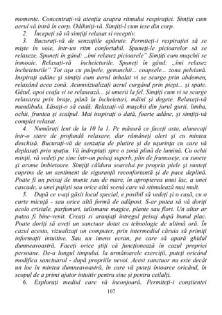 momente. Concentraţi-vă atenţia asupra ritmului respiraţiei. Simţiţi cum
aerul vă intră în corp. Odihniţi-vă. Simţiţi-l cum iese din corp.
2. Începeţi să vă simţiţi relaxat si receptiv.
3. Bucuraţi-vă de senzaţiile apărute. Permiteţi-i respiraţiei să se
mişte în voie, într-un ritm confortabil. Spuneţi-le picioarelor să se
relaxeze. Spuneţi în gând: „îmi relaxez picioarele” Simţiţi cum muşchii se
înmoaie. Relaxaţi-vă încheieturile. Spuneţi în gând: „îmi relaxez
încheieturile” Tot aşa cu pulpele, genunchii... coapsele... zona pelviană.
Inspiraţi adânc şi simţiţi cum aerul inhalat vi se scurge prin abdomen,
relaxând acea zonă. Acumvizualizaţi aerul curgând prin piept... şi spate.
Gâtul, apoi ceafa vi se relaxează... şi umerii la fel. Simţiţi cum vi se scurge
relaxarea prin braţe, până la încheieturi, mâini şi degete. Relaxaţi-vă
mandibula. Lăsaţi-o să cadă. Relaxaţi-vă muşchii din jurul gurii, limba,
ochii, fruntea şi scalpul. Mai inspiraţi o dată, foarte adânc, şi simţiţi-vă
complet relaxat.
4. Număraţi lent de la 10 la 1. Pe măsură ce faceţi asta, alunecaţi
într-o stare de profundă relaxare, dar rămâneţi alert şi cu mintea
deschisă. Bucuraţi-vă de senzaţia de plutire şi de uşurinţa cu care vă
deplasaţi prin spaţiu. Vă îndreptaţi spre o zonă plină de lumină. Cu ochii
minţii, vă vedeţi pe sine într-un peisaj superb, plin de frumuseţe, cu sunete
şi arome îmbietoare. Simţiţi căldura soarelui pe propria piele şi sunteţi
cuprins de un sentiment de siguranţă reconfortantă şi de pace deplină.
Poate fi un peisaj de munte sau de mare, în apropierea unui lac, a unei
cascade, a unei pajişti sau orice altă scenă care vă stimulează mai mult.
5. După ce v-aţi găsit locul special, e posibil să vedeţi şi o casă, cu o
curte micuţă - sau orice altă formă de adăpost. S-ar putea să vă doriţi
acolo cristale, parfumuri, talismane magice, plante sau flori. Un altar ar
putea fi bine-venit. Creaţi si aranjaţi întregul peisaj după bunul plac.
Poate doriţi să aveţi un sanctuar dotat cu tehnologie de ultimă oră. În
cazul acesta, vizualizaţi un computer, prin intermediul căruia să primiţi
informaţii intuitive. Sau un imens ecran, pe care să apară ghidul
dumneavoastră. Faceţi orice ştiţi că funcţionează în cazul propriei
persoane. De-a lungul timpului, la următoarele exerciţii, puteţi oricând
modifica sanctuarul - după propriile nevoi. Acest sanctuar nu este decât
un loc în mintea dumneavoastră, în care vă puteţi întoarce oricând, în
scopul de a primi ajutor intuitiv pentru sine şi pentru ceilalţi.
6. Exploraţi mediul care vă înconjoară. Permiteţi-i conştientei
107
 