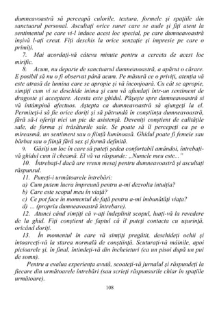 dumneavoastră să perceapă culorile, textura, formele şi spaţiile din
sanctuarul personal. Ascultaţi orice sunet care se aude şi fiţi atent la
sentimentul pe care vi-l induce acest loc special, pe care dumneavoastră
înşivă l-aţi creat. Fiţi deschis la orice senzaţie şi impresie pe care o
primiţi.
7. Mai acordaţi-vă câteva minute pentru a cerceta de acest loc
mirific.
8. Acum, nu departe de sanctuarul dumneavoastră, a apărut o cărare.
E posibil să nu o fi observat până acum. Pe măsură ce o priviţi, atenţia vă
este atrasă de lumina care se apropie şi vă înconjoară. Cu cât se apropie,
simţiţi cum vi se deschide inima şi cum vă afundaţi într-un sentiment de
dragoste şi acceptare. Acesta este ghidul. Păşeşte spre dumneavoastră si
vă întâmpină afectuos. Aştepta ca dumneavoastră să ajungeţi la el.
Permiteţi-i să fie orice doriţi şi să pătrundă în conştiinţa dumneavoastră,
fără să-i oferiţi nici un pic de asistenţă. Deveniţi conştient de calităţile
sale, de forma şi trăsăturile sale. Se poate să îl percepeţi ca pe o
mireasmă, un sentiment sau o fiinţă luminoasă. Ghidul poate fi femeie sau
bărbat sau o fiinţă fără sex şi formă definită.
9. Găsiţi un loc în care să puteţi şedea confortabil amândoi, întrebaţi-
vă ghidul cum îl cheamă. El vă va răspunde: „Numele meu este...”
10. Întrebaţi-l dacă are vreun mesaj pentru dumneavoastră şi ascultaţi
răspunsul.
11. Puneţi-i următoarele întrebări:
a) Cum putem lucra împreună pentru a-mi dezvolta intuiţia?
b) Care este scopul meu în viaţă?
c) Ce pot face în momentul de faţă pentru a-mi îmbunătăţi viaţa?
d) ... (propria dumneavoastră întrebare).
12. Atunci când simţiţi că v-aţi îndeplinit scopul, luaţi-vă la revedere
de la ghid. Fiţi conştient de faptul că îl puteţi contacta cu uşurinţă,
oricând doriţi.
13. În momentul în care vă simţiţi pregătit, deschideţi ochii şi
întoarceţi-vă la starea normală de conştiinţă. Scuturaţi-vă mâinile, apoi
picioarele şi, în final, întindeţi-vă din încheieturi (ca un pisoi după un pui
de somn).
Pentru a evalua experienţa avută, scoateţi-vă jurnalul şi răspundeţi la
fiecare din următoarele întrebări (sau scrieţi răspunsurile chiar în spaţiile
următoare).
108
 