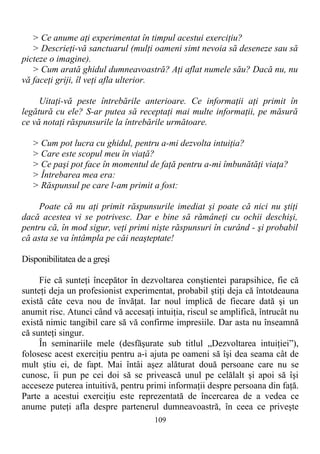 > Ce anume aţi experimentat în timpul acestui exerciţiu?
> Descrieţi-vă sanctuarul (mulţi oameni simt nevoia să deseneze sau să
picteze o imagine).
> Cum arată ghidul dumneavoastră? Aţi aflat numele său? Dacă nu, nu
vă faceţi griji, îl veţi afla ulterior.
Uitaţi-vă peste întrebările anterioare. Ce informaţii aţi primit în
legătură cu ele? S-ar putea să receptaţi mai multe informaţii, pe măsură
ce vă notaţi răspunsurile la întrebările următoare.
> Cum pot lucra cu ghidul, pentru a-mi dezvolta intuiţia?
> Care este scopul meu în viaţă?
> Ce paşi pot face în momentul de faţă pentru a-mi îmbunătăţi viaţa?
> Întrebarea mea era:
> Răspunsul pe care l-am primit a fost:
Poate că nu aţi primit răspunsurile imediat şi poate că nici nu ştiţi
dacă acestea vi se potrivesc. Dar e bine să rămâneţi cu ochii deschişi,
pentru că, în mod sigur, veţi primi nişte răspunsuri în curând - şi probabil
că asta se va întâmpla pe căi neaşteptate!
Disponibilitatea de a greşi
Fie că sunteţi începător în dezvoltarea conştientei parapsihice, fie că
sunteţi deja un profesionist experimentat, probabil ştiţi deja că întotdeauna
există câte ceva nou de învăţat. Iar noul implică de fiecare dată şi un
anumit risc. Atunci când vă accesaţi intuiţia, riscul se amplifică, întrucât nu
există nimic tangibil care să vă confirme impresiile. Dar asta nu înseamnă
că sunteţi singur.
În seminariile mele (desfăşurate sub titlul „Dezvoltarea intuiţiei”),
folosesc acest exerciţiu pentru a-i ajuta pe oameni să îşi dea seama cât de
mult ştiu ei, de fapt. Mai întâi aşez alăturat două persoane care nu se
cunosc, îi pun pe cei doi să se privească unul pe celălalt şi apoi să îşi
acceseze puterea intuitivă, pentru primi informaţii despre persoana din faţă.
Parte a acestui exerciţiu este reprezentată de încercarea de a vedea ce
anume puteţi afla despre partenerul dumneavoastră, în ceea ce priveşte
109
 
