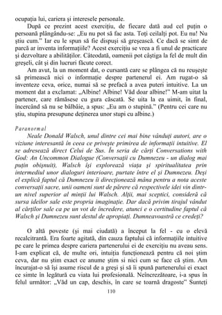 ocupaţia lui, cariera şi interesele personale.
După ce prezint acest exerciţiu, de fiecare dată aud cel puţin o
persoană plângându-se: „Eu nu pot să fac asta. Toţi ceilalţi pot. Eu nu! Nu
ştiu cum.” Iar eu le spun să fie dispuşi să greşească. Ce dacă se simt de
parcă ar inventa informaţiile? Acest exerciţiu se vrea a fi unul de practicare
şi dezvoltare a abilităţilor. Câteodată, oamenii pot câştiga la fel de mult din
greşeli, cât şi din lucruri făcute corect.
Am avut, la un moment dat, o cursantă care se plângea că nu reuşeşte
să primească nici o informaţie despre partenerul ei. Am rugat-o să
inventeze ceva, orice, numai să se prefacă a avea puteri intuitive. La un
moment dat a exclamat: „Albine! Albine! Văd doar albine!” M-am uitat la
partener, care rămăsese cu gura căscată. Se uita la ea uimit, în final,
încercând să nu se bâlbâie, a spus: „Eu am o stupină.” (Pentru cei care nu
ştiu, stupina presupune deţinerea unor stupi cu albine.)
P aranorm al
Neale Donald Walsch, unul dintre cei mai bine vânduţi autori, are o
viziune interesantă în ceea ce priveşte primirea de informaţii intuitive. El
se adresează direct Celui de Sus. În seria de cărţi Conversations with
God: An Uncommon Dialogue (Conversaţii cu Dumnezeu - un dialog mai
puţin obişnuit), Walsch îşi explorează viaţa şi spiritualitatea prin
intermediul unor dialoguri interioare, purtate între el şi Dumnezeu. Deşi
el explică faptul că Dumnezeu îi direcţionează mâna pentru a nota aceste
conversaţii sacre, unii oameni sunt de părere că respectivele idei vin dintr-
un nivel superior al minţii lui Walsch. Alţii, mai sceptici, consideră că
sursa ideilor sale este propria imaginaţie. Dar dacă privim tirajul vândut
al cărţilor sale ca pe un vot de încredere, atunci e o certitudine faptul că
Walsch şi Dumnezeu sunt destul de apropiaţi. Dumneavoastră ce credeţi?
O altă poveste (şi mai ciudată) a început la fel - cu o elevă
recalcitrantă. Era foarte agitată, din cauza faptului că informaţiile intuitive
pe care le primea despre cariera partenerului ei de exerciţiu nu aveau sens.
I-am explicat că, de multe ori, intuiţia funcţionează pentru că noi ştim
ceva, dar nu ştim exact ce anume ştim si nici cum se face că ştim. Am
încurajat-o să îşi asume riscul de a greşi şi să îi spună partenerului ei exact
ce simte în legătură cu viata lui profesională. Neîncrezătoare, i-a spus în
felul următor: „Văd un cap, deschis, în care se toarnă dragoste” Sunteţi
110
 