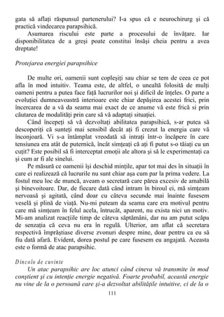 gata să aflaţi răspunsul partenerului? I-a spus că e neurochirurg şi că
practică vindecarea parapsihică.
Asumarea riscului este parte a procesului de învăţare. Iar
disponibilitatea de a greşi poate constitui însăşi cheia pentru a avea
dreptate!
Protejarea energiei parapsihice
De multe ori, oamenii sunt copleşiţi sau chiar se tem de ceea ce pot
afla în mod intuitiv. Teama este, de altfel, o unealtă folosită de mulţi
oameni pentru a putea face faţă lucrurilor noi şi dificil de înţeles. O parte a
evoluţiei dumneavoastră interioare este chiar depăşirea acestei frici, prin
încercarea de a vă da seama mai exact de ce anume vă este frică si prin
căutarea de modalităţi prin care să vă adaptaţi situaţiei.
Când începeţi să vă dezvoltaţi abilitatea parapsihică, s-ar putea să
descoperiţi că sunteţi mai sensibil decât aţi fi crezut la energia care vă
înconjoară. Vi s-a întâmplat vreodată să intraţi într-o încăpere în care
tensiunea era atât de puternică, încât simţeaţi că aţi fi putut s-o tăiaţi cu un
cuţit? Este posibil să fi interceptat emoţii ale altora şi să le experimentaţi ca
şi cum ar fi ale sinelui.
Pe măsură ce oamenii îşi deschid minţile, apar tot mai des în situaţii în
care ei realizează că lucrurile nu sunt chiar aşa cum par la prima vedere. La
fostul meu loc de muncă, aveam o secretară care părea excesiv de amabilă
şi binevoitoare. Dar, de fiecare dată când intram în biroul ei, mă simţeam
nervoasă şi agitată, când doar cu câteva secunde mai înainte fusesem
veselă şi plină de viaţă. Nu-mi puteam da seama care era motivul pentru
care mă simţeam în felul acela, întrucât, aparent, nu exista nici un motiv.
Mi-am analizat reacţiile timp de câteva săptămâni, dar nu am putut scăpa
de senzaţia că ceva nu era în regulă. Ulterior, am aflat că secretara
respectivă împrăştiase diverse zvonuri despre mine, doar pentru ca eu să
fiu dată afară. Evident, dorea postul pe care fusesem eu angajată. Aceasta
este o formă de atac parapsihic.
D incolo de cuvinte
Un atac parapsihic are loc atunci când cineva vă transmite în mod
conştient şi cu intenţie energie negativă. Foarte probabil, această energie
nu vine de la o persoană care şi-a dezvoltat abilităţile intuitive, ci de la o
111
 