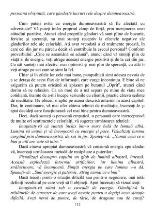 persoană obişnuită, care gândeşte lucruri rele despre dumneavoastră.
Cum puteţi evita ca energia dumneavoastră să fie afectată cu
adversitate? Vă puteţi întări propriul câmp de forţă, prin menţinerea unei
atitudini pozitive. Atunci când propriile gânduri vă sunt pline de bucurie,
fericire şi speranţă, nu mai sunteţi receptiv la efectele negative ale
gândurilor rele ale celorlalţi. Aţi avut vreodată o zi realmente proastă, în
care cei din jur nu păreau decât să contribuie la eşecul personal? Conform
proverbului: „Cine se aseamănă se adună”, atunci când vă simţiţi plin de
viaţă si de energie, veţi atrage aceeaşi energie pozitivă şi de la cei din jur.
Cu cât sunteţi mai afectiv, mai optimist şi mai plin de speranţă, cu atât îi
veţi atrage pe cei care se simt la fel.
Chiar şi în zilele lor cele mai bune, parapsihicii simt adesea nevoia de
a se detaşa de acest flux de informaţii, care curge încontinuu. E bine să ne
asigurăm că putem oricând să apăsam pe butonul „Oprit”, atunci când
dorim să ne relaxăm. Ca un mod de a mă separa pe mine de viaţa mea
cotidiană, înainte de a-mi începe sesiunile cu clienţii, practic câteva şedinţe
de meditaţie. De obicei, o aplic pe aceea descrisă anterior în acest capitol.
Dar, în continuare, vă mai ofer câteva tehnici de meditaţie, încercaţi-le şi
apoi decideţi care funcţionează cel mai bine pentru dumneavoastră.
Deci, dacă sunteţi o persoană empatică, o persoană care interceptează
de multe ori sentimentele celorlalţi, vă sugerez următoarea tehnică:
Imaginati-vă că sunteţi închis într-o mare bulă de lumină albă.
Lumina vă umple şi vă înconjoară cu energie şi pace. Vizualizaţi lumina
curgând prin dumneavoastră, de sus în jos. Spuneţi-vă: „Numai ceea ce e
bun şi util are voie să intre.”
Dacă cineva apropiat dumneavoastră vă consumă energia epuizându-
vă, încercaţi următoarea metodă de recăpătare a puterilor:
Vizualizaţi deasupra capului un glob de lumină albastră, intensă.
Această explodează întocmai artificiilor, iar lumina albastră,
strălucitoare, vă înconjoară. Simţiţi energia pe care lumina v-o dă.
Spuneţi-vă: „Sunt energic şi puternic. Atrag numai ce e bun”
Dacă treceţi printr-o situaţie dificilă sau printr-o negociere, mai întâi
definiţi rezultatul pe care vreţi să îl obţineţi. Apoi încercaţi să vizualizaţi:
Imaginati-vă stând sub o cascadă de energie. Gândiţi-vă la
trăsăturile de caracter de care aveţi nevoie pentru a depăşi acea situaţie
dificilă. Aveţi nevoi de putere, de tărie, de dragoste sau de curaj?
112
 