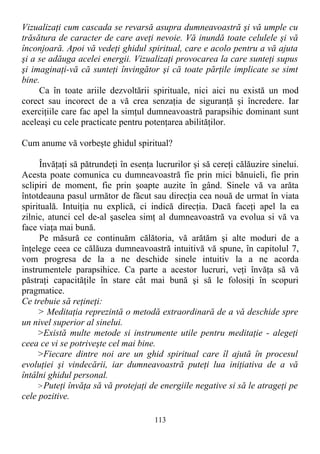 Vizualizaţi cum cascada se revarsă asupra dumneavoastră şi vă umple cu
trăsătura de caracter de care aveţi nevoie. Vă inundă toate celulele şi vă
înconjoară. Apoi vă vedeţi ghidul spiritual, care e acolo pentru a vă ajuta
şi a se adăuga acelei energii. Vizualizaţi provocarea la care sunteţi supus
şi imaginaţi-vă că sunteţi învingător şi că toate părţile implicate se simt
bine.
Ca în toate ariile dezvoltării spirituale, nici aici nu există un mod
corect sau incorect de a vă crea senzaţia de siguranţă şi încredere. Iar
exerciţiile care fac apel la simţul dumneavoastră parapsihic dominant sunt
aceleaşi cu cele practicate pentru potenţarea abilităţilor.
Cum anume vă vorbeşte ghidul spiritual?
Învăţaţi să pătrundeţi în esenţa lucrurilor şi să cereţi călăuzire sinelui.
Acesta poate comunica cu dumneavoastră fie prin mici bănuieli, fie prin
sclipiri de moment, fie prin şoapte auzite în gând. Sinele vă va arăta
întotdeauna pasul următor de făcut sau direcţia cea nouă de urmat în viata
spirituală. Intuiţia nu explică, ci indică direcţia. Dacă faceţi apel la ea
zilnic, atunci cel de-al şaselea simţ al dumneavoastră va evolua si vă va
face viaţa mai bună.
Pe măsură ce continuăm călătoria, vă arătăm şi alte moduri de a
înţelege ceea ce călăuza dumneavoastră intuitivă vă spune, în capitolul 7,
vom progresa de la a ne deschide sinele intuitiv la a ne acorda
instrumentele parapsihice. Ca parte a acestor lucruri, veţi învăţa să vă
păstraţi capacităţile în stare cât mai bună şi să le folosiţi în scopuri
pragmatice.
Ce trebuie să reţineţi:
> Meditaţia reprezintă o metodă extraordinară de a vă deschide spre
un nivel superior al sinelui.
>Există multe metode si instrumente utile pentru meditaţie - alegeţi
ceea ce vi se potriveşte cel mai bine.
>Fiecare dintre noi are un ghid spiritual care îl ajută în procesul
evoluţiei şi vindecării, iar dumneavoastră puteţi lua iniţiativa de a vă
întâlni ghidul personal.
>Puteţi învăţa să vă protejaţi de energiile negative si să le atrageţi pe
cele pozitive.
113
 