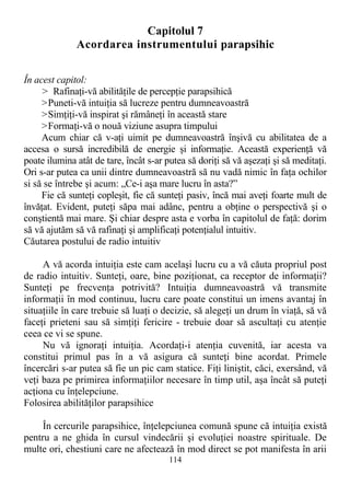 Capitolul 7
Acordarea instrumentului parapsihic
În acest capitol:
> Rafinaţi-vă abilităţile de percepţie parapsihică
>Puneti-vă intuiţia să lucreze pentru dumneavoastră
>Simţiţi-vă inspirat şi rămâneţi în această stare
>Formaţi-vă o nouă viziune asupra timpului
Acum chiar că v-aţi uimit pe dumneavoastră înşivă cu abilitatea de a
accesa o sursă incredibilă de energie şi informaţie. Această experienţă vă
poate ilumina atât de tare, încât s-ar putea să doriţi să vă aşezaţi şi să meditaţi.
Ori s-ar putea ca unii dintre dumneavoastră să nu vadă nimic în faţa ochilor
si să se întrebe şi acum: „Ce-i aşa mare lucru în asta?”
Fie că sunteţi copleşit, fie că sunteţi pasiv, încă mai aveţi foarte mult de
învăţat. Evident, puteţi săpa mai adânc, pentru a obţine o perspectivă şi o
conştientă mai mare. Şi chiar despre asta e vorba în capitolul de faţă: dorim
să vă ajutăm să vă rafinaţi şi amplificaţi potenţialul intuitiv.
Căutarea postului de radio intuitiv
A vă acorda intuiţia este cam acelaşi lucru cu a vă căuta propriul post
de radio intuitiv. Sunteţi, oare, bine poziţionat, ca receptor de informaţii?
Sunteţi pe frecvenţa potrivită? Intuiţia dumneavoastră vă transmite
informaţii în mod continuu, lucru care poate constitui un imens avantaj în
situaţiile în care trebuie să luaţi o decizie, să alegeţi un drum în viaţă, să vă
faceţi prieteni sau să simţiţi fericire - trebuie doar să ascultaţi cu atenţie
ceea ce vi se spune.
Nu vă ignoraţi intuiţia. Acordaţi-i atenţia cuvenită, iar acesta va
constitui primul pas în a vă asigura că sunteţi bine acordat. Primele
încercări s-ar putea să fie un pic cam statice. Fiţi liniştit, căci, exersând, vă
veţi baza pe primirea informaţiilor necesare în timp util, aşa încât să puteţi
acţiona cu înţelepciune.
Folosirea abilităţilor parapsihice
În cercurile parapsihice, înţelepciunea comună spune că intuiţia există
pentru a ne ghida în cursul vindecării şi evoluţiei noastre spirituale. De
multe ori, chestiuni care ne afectează în mod direct se pot manifesta în arii
114
 