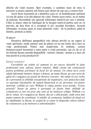 diferite ale vieţii noastre. Spre exemplu, o cantitate mare de stres si
tensiune se poate exprima sub forma unei dureri de cap sau a vreunei boli.
Acest lucru înseamnă că a identifica ceea ce vă însănătoşeşte spiritual
vă este de ajutor si în alte planuri ale vieţii. Pentru acest motiv, nu ar trebui
să judecaţi, discreditaţi sau ignoraţi informaţia intuitivă pe care o primiţi.
Chiar şi atunci când nu înţelegeţi de la început motivul pentru care ea vă
parvine, aţi face bine să o acceptaţi si să-i acordaţi încredere. Această
informaţie vă poate ajuta în toate planurile vieţii - de la profesie, până la
familie, prieteni şi altele.
În afaceri
Deoarece abilitatea parapsihică este adesea privită ca un aspect al
vieţii spirituale, mulţi oameni sunt de părere că nu are nimic de-a face cu
viaţa profesională. Nimic mai neadevărat, în realitate, cariera
dumneavoastră înseamnă o mare parte a vieţii personale, aşa că, de ce să
nu folosiţi fiecare unealtă disponibilă - inclusiv intuiţia - pentru a o face cât
mai pozitivă şi mai productivă?
Sunteţi conştient?
Cercetările au arătat că oamenii cu un succes deosebit în plan
profesional sunt, adesea, foarte intuitivi. Mulţi clienţi mă contactează
pentru probleme privitoare la locul lor de muncă. Un client mi-a cerut
odată informaţii intuitive despre o femeie, pe nume Susan, pe care avea de
gând să o angajeze pe postul de director executiv. Am simţit că era vorba
de o persoană cu abilităţi senzaţionale de organizare, care putea face faţă
cu uşurinţă chestiunilor de natură financiară şi că, personal, era foarte
motivată -calităţi pe care William le căuta pentru acea poziţie. Vestea
proastă? Susan nu părea o persoană cu foarte bune abilităţi de
comunicare şi nici nu prea ştia cum să îşi motiveze echipa. William s-a
decis, totuşi, să o angajeze pe Susan, dar pe o altă poziţie, unde avea mai
puţini oameni de coordonat. A stabilit, de asemenea, întâlniri de două ori
pe săptămână cu Susan, în scopul de a-i pune la dispoziţie câteva tehnici
de comunicare şi de motivare a subordonaţilor.
115
 
