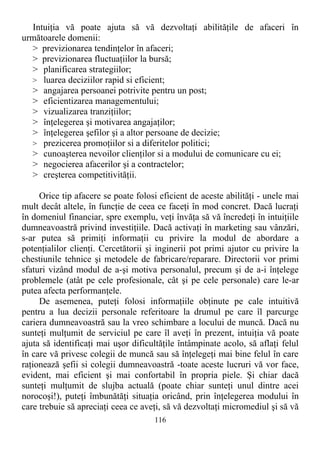 Intuiţia vă poate ajuta să vă dezvoltaţi abilităţile de afaceri în
următoarele domenii:
> previzionarea tendinţelor în afaceri;
> previzionarea fluctuaţiilor la bursă;
> planificarea strategiilor;
> luarea deciziilor rapid si eficient;
> angajarea persoanei potrivite pentru un post;
> eficientizarea managementului;
> vizualizarea tranziţiilor;
> înţelegerea şi motivarea angajaţilor;
> înţelegerea şefilor şi a altor persoane de decizie;
> prezicerea promoţiilor si a diferitelor politici;
> cunoaşterea nevoilor clienţilor si a modului de comunicare cu ei;
> negocierea afacerilor şi a contractelor;
> creşterea competitivităţii.
Orice tip afacere se poate folosi eficient de aceste abilităţi - unele mai
mult decât altele, în funcţie de ceea ce faceţi în mod concret. Dacă lucraţi
în domeniul financiar, spre exemplu, veţi învăţa să vă încredeţi în intuiţiile
dumneavoastră privind investiţiile. Dacă activaţi în marketing sau vânzări,
s-ar putea să primiţi informaţii cu privire la modul de abordare a
potenţialilor clienţi. Cercetătorii şi inginerii pot primi ajutor cu privire la
chestiunile tehnice şi metodele de fabricare/reparare. Directorii vor primi
sfaturi vizând modul de a-şi motiva personalul, precum şi de a-i înţelege
problemele (atât pe cele profesionale, cât şi pe cele personale) care le-ar
putea afecta performanţele.
De asemenea, puteţi folosi informaţiile obţinute pe cale intuitivă
pentru a lua decizii personale referitoare la drumul pe care îl parcurge
cariera dumneavoastră sau la vreo schimbare a locului de muncă. Dacă nu
sunteţi mulţumit de serviciul pe care îl aveţi în prezent, intuiţia vă poate
ajuta să identificaţi mai uşor dificultăţile întâmpinate acolo, să aflaţi felul
în care vă privesc colegii de muncă sau să înţelegeţi mai bine felul în care
raţionează şefii si colegii dumneavoastră -toate aceste lucruri vă vor face,
evident, mai eficient şi mai confortabil în propria piele. Şi chiar dacă
sunteţi mulţumit de slujba actuală (poate chiar sunteţi unul dintre acei
norocoşi!), puteţi îmbunătăţi situaţia oricând, prin înţelegerea modului în
care trebuie să apreciaţi ceea ce aveţi, să vă dezvoltaţi micromediul şi să vă
116
 
