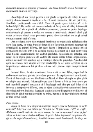 întrebări descriu o tendinţă generală - nu toate femeile şi toţi bărbaţii se
încadrează în acest stereotip.
Acordaţi-vă un minut pentru a vă gândi la tipurile de relaţii în care
sunteţi dumneavoastră implicat - fie că sunt romantice, fie de prietenie,
familiale, profesionale sau altfel. Cum vă poate ajuta intuiţia să vi le
îmbunătăţiţi? De multe ori, ceea ce trebuie să faceţi este să aflaţi informaţii
despre modul de a gândi al celeilalte persoane, pentru a-i putea înţelege
sentimentele şi pentru a vedea ce anume o motivează. Atunci când ştiţi
exact de unde pleacă acea persoană, puteţi face conexiuni cu ea şi puteţi
comunica mult mai eficient.
Am o clientă care este profund implicată în organizaţia religioasă din
care face parte, în ciuda bunelor intenţii ale fiecăruia, membrii respectivei
organizaţii au păreri diferite, iar acest lucru îi împiedică de multe ori să
conlucreze eficient, într-o zi, această clientă m-a rugat să o ajut în privinţa
unui blocaj insurmontabil din cadrul grupului. Folosindu-mi intuiţia, am
reuşit să îi explic punctele de vedere ale unuia dintre liderii organizaţiei,
alături de motivele acestuia de a respinge planurile grupului. Am discutat
apoi cu clienta mea despre diverse modalităţi de a-i arăta acestuia că ea
împărtăşeşte viziunea lui şi chiar că are idei pentru nişte compromisuri
utile.
În mod bizar, în ziua următoare l-am auzit pe acel lider, expunând la
radio exact aceleaşi puncte de vedere pe care i le explicasem şi eu clientei.
Dacă vă întrebaţi cum s-a finalizat conflictul, ei bine, situaţia nu şi-a găsit
o soluţie prea uşoară. Informaţiile pe care i le-am oferit eu i-au ajutat pe
toţi membrii grupării opozante să îl înţeleagă mai bine pe acel lider si să
încerce o perspectivă diferită, care să ajute la deschiderea comunicării între
cele două tabere, încă mai lucrează la ameliorarea divergenţelor dintre ei si
din când în când mă mai consultă pe mine, pentru a le dezvălui cam ce paşi
ar mai trebui făcuţi.
P aranorm al
Ştiaţi că Elvis nu e singurul muzician despre care se bănuieşte că ar fi
reînviat? Liberace s-a întors pe Pământ pe 19 februarie 1989, în Fyffe,
Alabama. Există articole din acea vreme, în care se relatează că ar fi fost
văzut un Liberace având o înălţime de peste 3,6 m împreună cu pianul său
(şi acela supradimensionat), învăluit într-o aură luminoasă, în timp ce
118
 