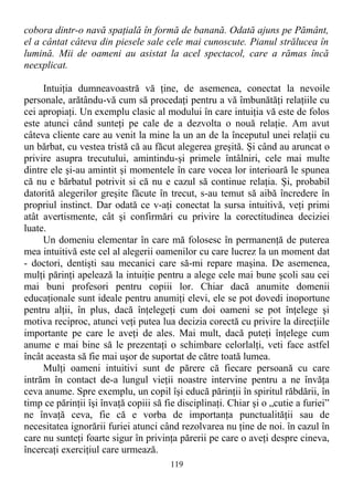 cobora dintr-o navă spaţială în formă de banană. Odată ajuns pe Pământ,
el a cântat câteva din piesele sale cele mai cunoscute. Pianul strălucea în
lumină. Mii de oameni au asistat la acel spectacol, care a rămas încă
neexplicat.
Intuiţia dumneavoastră vă ţine, de asemenea, conectat la nevoile
personale, arătându-vă cum să procedaţi pentru a vă îmbunătăţi relaţiile cu
cei apropiaţi. Un exemplu clasic al modului în care intuiţia vă este de folos
este atunci când sunteţi pe cale de a dezvolta o nouă relaţie. Am avut
câteva cliente care au venit la mine la un an de la începutul unei relaţii cu
un bărbat, cu vestea tristă că au făcut alegerea greşită. Şi când au aruncat o
privire asupra trecutului, amintindu-şi primele întâlniri, cele mai multe
dintre ele şi-au amintit şi momentele în care vocea lor interioară le spunea
că nu e bărbatul potrivit si că nu e cazul să continue relaţia. Şi, probabil
datorită alegerilor greşite făcute în trecut, s-au temut să aibă încredere în
propriul instinct. Dar odată ce v-aţi conectat la sursa intuitivă, veţi primi
atât avertismente, cât şi confirmări cu privire la corectitudinea deciziei
luate.
Un domeniu elementar în care mă folosesc în permanenţă de puterea
mea intuitivă este cel al alegerii oamenilor cu care lucrez la un moment dat
- doctori, dentişti sau mecanici care să-mi repare maşina. De asemenea,
mulţi părinţi apelează la intuiţie pentru a alege cele mai bune şcoli sau cei
mai buni profesori pentru copiii lor. Chiar dacă anumite domenii
educaţionale sunt ideale pentru anumiţi elevi, ele se pot dovedi inoportune
pentru alţii, în plus, dacă înţelegeţi cum doi oameni se pot înţelege şi
motiva reciproc, atunci veţi putea lua decizia corectă cu privire la direcţiile
importante pe care le aveţi de ales. Mai mult, dacă puteţi înţelege cum
anume e mai bine să le prezentaţi o schimbare celorlalţi, veti face astfel
încât aceasta să fie mai uşor de suportat de către toată lumea.
Mulţi oameni intuitivi sunt de părere că fiecare persoană cu care
intrăm în contact de-a lungul vieţii noastre intervine pentru a ne învăţa
ceva anume. Spre exemplu, un copil îşi educă părinţii în spiritul răbdării, în
timp ce părinţii îşi învaţă copiii să fie disciplinaţi. Chiar şi o „cutie a furiei”
ne învaţă ceva, fie că e vorba de importanţa punctualităţii sau de
necesitatea ignorării furiei atunci când rezolvarea nu ţine de noi. în cazul în
care nu sunteţi foarte sigur în privinţa părerii pe care o aveţi despre cineva,
încercaţi exerciţiul care urmează.
119
 