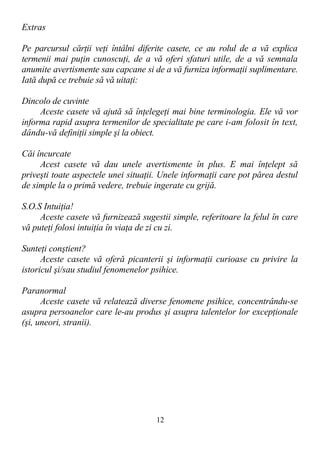 Extras
Pe parcursul cărţii veţi întâlni diferite casete, ce au rolul de a vă explica
termenii mai puţin cunoscuţi, de a vă oferi sfaturi utile, de a vă semnala
anumite avertismente sau capcane si de a vă furniza informaţii suplimentare.
Iată după ce trebuie să vă uitaţi:
Dincolo de cuvinte
Aceste casete vă ajută să înţelegeţi mai bine terminologia. Ele vă vor
informa rapid asupra termenilor de specialitate pe care i-am folosit în text,
dându-vă definiţii simple şi la obiect.
Căi încurcate
Acest casete vă dau unele avertismente în plus. E mai înţelept să
priveşti toate aspectele unei situaţii. Unele informaţii care pot părea destul
de simple la o primă vedere, trebuie ingerate cu grijă.
S.O.S Intuiţia!
Aceste casete vă furnizează sugestii simple, referitoare la felul în care
vă puteţi folosi intuiţia în viaţa de zi cu zi.
Sunteţi conştient?
Aceste casete vă oferă picanterii şi informaţii curioase cu privire la
istoricul şi/sau studiul fenomenelor psihice.
Paranormal
Aceste casete vă relatează diverse fenomene psihice, concentrându-se
asupra persoanelor care le-au produs şi asupra talentelor lor excepţionale
(şi, uneori, stranii).
12
 