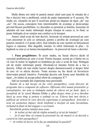Luarea deciziilor
Mulţi dintre noi intră în panică atunci când sunt puşi în situaţia de a
lua o decizie într-o problemă, oricât de puţin importantă ar fi aceasta. De
multe ori, situaţiile nu pot fi rezolvate printr-un răspuns de tipul „da” sau
„nu”. De aceea, concepem liste interminabile de avantaje şi dezavantaje
privind fiecare posibilitate. Le discutăm cu prietenii şi familia, încercăm să
adunăm cât mai multe informaţii despre situaţia în cauza si, în final, se
poate întâmpla să ne simţim mai confuzi ca la început.
Atunci când aveţi de luat decizii, încercaţi să urmaţi procesul pe care
l-am prezentat în cele ce urmează, pentru a profita de avantajul pe care
puterea intuitivă vi-l poate oferi, însă intuiţia nu este menită să înlocuiască
logica si raţiunea. Mai degrabă, intuiţia vă oferă informaţii în plus - în
legătură cu sine şi cu lumea înconjurătoare - în procesul de luare a deciziei.
1. Faza pregătitoare. În acest stadiu, nu faceţi altceva decât să
cercetaţi problema pe care o aveţi. Pentru început, scrieţi pe o hârtie tot ce
vă vine în minte în legătură cu hotărârea pe care o aveţi de luat. Strângeţi
cât de multe informaţii puteţi. Declaraţi-vă intenţia fermă de a lua o
decizie. Aflaţi cât mai multe lucruri despre dumneavoastră si despre felul
în care vă va afecta decizia. Toate acestea nu fac decât să favorizeze
intervenţia puterii intuitive. Formulaţi decizia sub forma unei întrebări de
tipul: „Ar trebui să accept jobul oferit de compania X”?
Iată un exemplu din experienţa mea personală:
Înainte de a mă începe să fac citiri parapsihice, eram director de
programe într-o companie de software. Ofeream citiri numai prietenilor şi
cunoştinţelor, iar asta se întâmpla numai de câteva ori pe lună. Apoi, o
jurnalistă de la ziarul Boston Globe a aflat despre mine şi m-a întrebat
dacă aş avea timp şi pentru o şedinţă cu ea. Câteva luni mai târziu a
publicat un articol în care descria experienţa ei parapsihică. Articolul a
avut un asemenea impact, încât telefonul a început să sune încontinuu,
trebuind în final să îmi angajez o secretară.
Întrebările pentru intuiţia mea erau:
> Ar trebui să îmi văd de slujba actuală şi să uit de intuiţie?
> Ar fi mai bine să renunţ la prezentul loc de muncă si să dezvolt o
carieră în citiri parapsihice?
> Ar trebui să încerc să le fac pe amândouă în paralel?
120
 