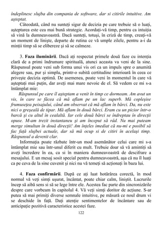 îndeplinesc slujba din compania de software, dar si citirile intuitive. Am
aşteptat.
Câteodată, când nu sunteţi sigur de decizia pe care trebuie să o luaţi,
aşteptarea este cea mai bună strategie. Acordaţi-vă timp, pentru ca intuiţia
să vină la dumneavoastră. Dacă sunteţi, totuşi, în criză de timp, creaţi-vă
un moment de linişte, departe de rutina ce vă umple zilele, pentru a-i da
minţii timp să se elibereze şi să se calmeze.
3. Faza iluminării. Dacă aţi respectat primele două faze cu intenţia
clară de a primi îndrumare spirituală, atunci aceasta va veni de la sine.
Răspunsul poate veni sub forma unui vis ori ca un impuls spre o anumită
alegere sau, pur şi simplu, printr-o subită certitudine interioară în ceea ce
priveşte decizia optimă. De asemenea, poate veni în momentul în care vă
aşteptaţi mai puţin, dar aveţi mai mare nevoie de el. Să vedem ce mi s-a
întâmplat mie:
Răspunsul pe care îl aşteptam a venit în timp ce dormeam. Am avut un
vis, în care se făcea că mă aflam pe un lac superb. Mă copleşise
frumuseţea peisajului, când am observat că mă aflam în bărci. Da, nu este
nici o greşeală de tipar. Mă aflam în două bărci. Eram cu un picior într-o
barcă şi cu altul în cealaltă. Iar cele două bărci se îndreptau în direcţii
opuse. M-am trezit instantaneu şi am început să râd. Nu mai puteam
merge simultan în două direcţii! Am înţeles imediat că nu-mi e posibil să
fac faţă slujbei actuale, dar să mă ocup si de citiri în acelaşi timp.
Răspunsul a devenit clar.
Informaţia poate răzbate într-un mod asemănător celui care mi s-a
întâmplat mie sau într-unul diferit cu mult. Trebuie doar să vă amintiţi să
aveţi încredere în ea, ca si în maniera dumneavoastră de descifrare a
mesajului. E un mesaj sosit special pentru dumneavoastră, aşa că nu îl luaţi
ca pe ceva de la sine cuvenit şi nici nu vă temeţi să acţionaţi în baza lui.
4. Faza confirmării. După ce aţi luat hotărârea corectă, în mod
normal vă veţi simţi uşurat, încântat, poate chiar calm, liniştit. Lucrurile
încep să aibă sens si să se lege între ele. Acestea fac parte din sincronizările
despre care vorbeam în capitolul 4. Vă veţi simţi doritor de acţiune. S-ar
putea să mai primiţi diverse semnale intuitive, pe măsură ce noul drum vi
se deschide în faţă. Daţi atenţie sentimentelor de încântare sau de
anticipaţie pozitivă caracteristice acestei faze.
122
 