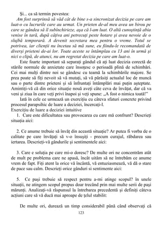 Şi... ca să termin povestea:
Am fost surprinsă să văd cât de bine s-a sincronizat decizia pe care am
luat-o cu lucrurile care au urmat. Un prieten de-al meu avea un birou pe
care se gândea să îl subînchirieze, aşa că l-am luat. O altă cunoştinţă abia
venise în tară, după câţiva ani petrecuţi peste hotare şi avea nevoie de o
slujbă temporară. A devenit secretara mea pentru o vreme. Totul se
potrivea, iar clienţii nu încetau să mă sune, eu fiindu-le recomandată de
diverşi prieteni de-ai lor. Toate aceste se întâmplau cu 13 ani în urmă şi
nici o clipă, de atunci, nu am regretat decizia pe care am luat-o.
Este foarte important să separaţi gândul că aţi luat decizia corectă de
stările normale de anxietate care însoţesc o perioadă plină de schimbări.
Cei mai mulţi dintre noi se gândesc cu teamă la schimbările majore. Se
prea poate să fiţi nevoit să vă mutaţi, să vă părăsiţi actualul loc de muncă
sau o parte dintre prieteni şi să înfruntaţi întâmplări mai puţin aşteptate.
Amintiţi-vă că din orice situaţie nouă aveţi câte ceva de învăţat, dar că va
veni şi ziua în care veţi privi înapoi şi veţi spune: „A fost o nimica toată!”
Iată în cele ce urmează un exerciţiu cu câteva sfaturi concrete privind
procesul parapsihic de luare a deciziei, încercaţi-l.
Exerciţiu de luare a deciziei intuitive
1. Care este dificultatea sau provocarea cu care mă confrunt? Descrieţi
situaţia aici:
2. Ce anume trebuie să învăţ din această situaţie? Ar putea fi vorba de o
calitate pe care învăţaţi să v-o însuşiţi - precum curajul, răbdarea sau
iertarea. Descrieţi-vă gândurile şi sentimentele aici:
3. Care e soluţia pe care mi-o doresc? De multe ori ne concentrăm atât
de mult pe problema care ne apasă, încât uităm să ne întrebăm ce anume
vrem de fapt. Fiţi atent la orice vă încântă, vă entuziasmează, vă dă o stare
de pace sau calm. Descrieţi orice gânduri si sentimente aici:
5. Ce paşi trebuie să respect pentru a-mi atinge scopul? în unele
situaţii, ne atingem scopul propus doar trecând prin mai multe serii de paşi
mărunţi. Analizaţi-vă răspunsul la întrebarea precedentă şi definiţi câteva
acţiuni care să vă ducă mai aproape de ţelul stabilit:
De multe ori, durează un timp considerabil până când observaţi că
123
 