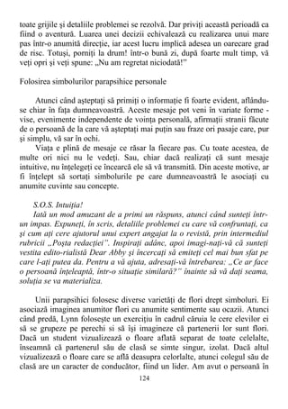 toate grijile şi detaliile problemei se rezolvă. Dar priviţi această perioadă ca
fiind o aventură. Luarea unei decizii echivalează cu realizarea unui mare
pas într-o anumită direcţie, iar acest lucru implică adesea un oarecare grad
de risc. Totuşi, porniţi la drum! într-o bună zi, după foarte mult timp, vă
veţi opri şi veţi spune: „Nu am regretat niciodată!”
Folosirea simbolurilor parapsihice personale
Atunci când aşteptaţi să primiţi o informaţie fi foarte evident, aflându-
se chiar în faţa dumneavoastră. Aceste mesaje pot veni în variate forme -
vise, evenimente independente de voinţa personală, afirmaţii stranii făcute
de o persoană de la care vă aşteptaţi mai puţin sau fraze ori pasaje care, pur
şi simplu, vă sar în ochi.
Viaţa e plină de mesaje ce răsar la fiecare pas. Cu toate acestea, de
multe ori nici nu le vedeţi. Sau, chiar dacă realizaţi că sunt mesaje
intuitive, nu înţelegeţi ce încearcă ele să vă transmită. Din aceste motive, ar
fi înţelept să sortaţi simbolurile pe care dumneavoastră le asociaţi cu
anumite cuvinte sau concepte.
S.O.S. Intuiţia!
Iată un mod amuzant de a primi un răspuns, atunci când sunteţi într-
un impas. Expuneţi, în scris, detaliile problemei cu care vă confruntaţi, ca
şi cum aţi cere ajutorul unui expert angajat la o revistă, prin intermediul
rubricii „Poşta redacţiei”. Inspiraţi adânc, apoi imagi-naţi-vă că sunteţi
vestita edito-rialistă Dear Abby şi încercaţi să emiteţi cel mai bun sfat pe
care l-aţi putea da. Pentru a vă ajuta, adresaţi-vă întrebarea: „Ce ar face
o persoană înţeleaptă, într-o situaţie similară?” înainte să vă daţi seama,
soluţia se va materializa.
Unii parapsihici folosesc diverse varietăţi de flori drept simboluri. Ei
asociază imaginea anumitor flori cu anumite sentimente sau ocazii. Atunci
când predă, Lynn foloseşte un exerciţiu în cadrul căruia le cere elevilor ei
să se grupeze pe perechi si să îşi imagineze că partenerii lor sunt flori.
Dacă un student vizualizează o floare aflată separat de toate celelalte,
înseamnă că partenerul său de clasă se simte singur, izolat. Dacă altul
vizualizează o floare care se află deasupra celorlalte, atunci colegul său de
clasă are un caracter de conducător, fiind un lider. Am avut o persoană în
124
 