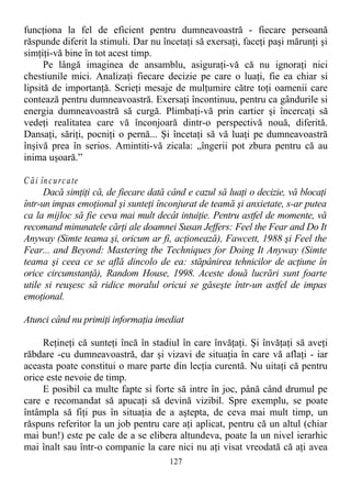 funcţiona la fel de eficient pentru dumneavoastră - fiecare persoană
răspunde diferit la stimuli. Dar nu încetaţi să exersaţi, faceţi paşi mărunţi şi
simţiţi-vă bine în tot acest timp.
Pe lângă imaginea de ansamblu, asiguraţi-vă că nu ignoraţi nici
chestiunile mici. Analizaţi fiecare decizie pe care o luaţi, fie ea chiar si
lipsită de importanţă. Scrieţi mesaje de mulţumire către toţi oamenii care
contează pentru dumneavoastră. Exersaţi încontinuu, pentru ca gândurile si
energia dumneavoastră să curgă. Plimbaţi-vă prin cartier şi încercaţi să
vedeţi realitatea care vă înconjoară dintr-o perspectivă nouă, diferită.
Dansaţi, săriţi, pocniţi o pernă... Şi încetaţi să vă luaţi pe dumneavoastră
înşivă prea în serios. Amintiti-vă zicala: „îngerii pot zbura pentru că au
inima uşoară.”
C ăi încurcate
Dacă simţiţi că, de fiecare dată când e cazul să luaţi o decizie, vă blocaţi
într-un impas emoţional şi sunteţi înconjurat de teamă şi anxietate, s-ar putea
ca la mijloc să fie ceva mai mult decât intuiţie. Pentru astfel de momente, vă
recomand minunatele cărţi ale doamnei Susan Jeffers: Feel the Fear and Do It
Anyway (Simte teama şi, oricum ar fi, acţionează), Fawcett, 1988 şi Feel the
Fear... and Beyond: Mastering the Techniques for Doing It Anyway (Simte
teama şi ceea ce se află dincolo de ea: stăpânirea tehnicilor de acţiune în
orice circumstanţă), Random House, 1998. Aceste două lucrări sunt foarte
utile si reuşesc să ridice moralul oricui se găseşte într-un astfel de impas
emoţional.
Atunci când nu primiţi informaţia imediat
Reţineţi că sunteţi încă în stadiul în care învăţaţi. Şi învăţaţi să aveţi
răbdare -cu dumneavoastră, dar şi vizavi de situaţia în care vă aflaţi - iar
aceasta poate constitui o mare parte din lecţia curentă. Nu uitaţi că pentru
orice este nevoie de timp.
E posibil ca multe fapte si forte să intre în joc, până când drumul pe
care e recomandat să apucaţi să devină vizibil. Spre exemplu, se poate
întâmpla să fiţi pus în situaţia de a aştepta, de ceva mai mult timp, un
răspuns referitor la un job pentru care aţi aplicat, pentru că un altul (chiar
mai bun!) este pe cale de a se elibera altundeva, poate la un nivel ierarhic
mai înalt sau într-o companie la care nici nu aţi visat vreodată că aţi avea
127
 