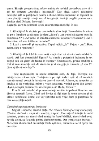 şanse. Situaţia prezentată ne aduce aminte de vechiul proverb pe care vi l-
am tot repetat: „Ascultă-ţi instinctul!” Dar, dacă sunteţi realmente
neliniştit, iată ce puteţi face pentru a obţine câteva răspunsuri în legătură cu
ceea gândiţi, simţiţi, visaţi sau vă imaginaţi. Sunteţi pregătit pentru acest
uimitor sfat? Oricum, încercaţi-l!
Exerciţiu care nu seamănă deloc cu aruncarea monedei în sus
1. Gândiţi-vă la decizia pe care trebuie să o luaţi. Formulati-o în minte
ca pe o întrebare cu răspuns de tipul „da/nu”: „Ar trebui să accept jobul la
compania X?”; „Ar trebui să îmi dau examenul de absolvire acum?”; „Ar fi
bine să nu mă mai întâlnesc cu John?”
2. Luaţi o monedă şi aruncaţi-o. Capul indică „da”. Pajura - „nu”. Bun,
acum, care e rezultatul?
3. Gândiţi-vă la felul în care v-ati simţit când aţi văzut rezultatul dat de
soartă. Aţi fost dezamăgit? Uşurat? Aţi simţit o puternică încântare în tot
corpul sau un ghem de teamă în stomac? Recunoaşteţi, prima tendinţă a
fost să mai aruncaţi încă de două ori şi să mergeţi pe varianta „2 din 3”!
(Sau aţi făcut asta deja?)
Toate răspunsurile la aceste întrebări sunt, de fapt, exemple ale
intuiţiei care vă vorbeşte. Trataţi-le ca pe nişte indicii apte să vă conducă
spre răspunsul corect la întrebarea care vă macină. Adesea, ne aşteptăm ca
intuiţia să ne vorbească printr-o voce tunătoare, venind parcă din ceruri:
„Lynn, acceptă postul oferit de compania X! Du-te, femeie!”
E mult mai probabil să primim mesaje subtile, impulsuri lăuntrice sau
diverse senzaţii fizice. Când veţi învăţa să fiţi atent la toate acestea şi să
urmaţi semnalele, atunci ele vor substitui acea voce clară şi puternică pe
care o aşteptaţi iniţial.
Cam să vă repuneţi energia în mişcare
Sogyal Rinpoche, autorul cărţii The Tibetan Book of Living and Dying
(Cartea tibetană a vieţii si a morţii), a spus: „Exersaţi-vă intuiţia în mod
constant, pentru ca atunci când sunteţi în focul bătăliei, atunci când aveţi
nevoie de ea, să fie acolo pentru dumneavoastră. Dar trebuie să o exersaţi.”
Nici chiar atunci când nu sunteţi foarte optimist, nu trebuie să vă opriţi din
exerciţiu.
128
 