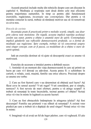 Această practică include multe din tehnicile despre care am discutat în
capitolul 6. Meditaţia şi respiraţia sunt două dintre cele mai eficiente
pentru majoritatea oamenilor, în timp ce pentru alţii funcţionează
exerciţiile, rugăciunea, incantaţia sau contemplaţia. Dar pentru a vă
menţine conectat la sursă, trebuie să rămâneţi motivat sau să vă remotivaţi
cu ceva nou.
D incolo de cuvinte
Incantaţia poate fi practicată printr-o melodie scurtă, simplă, sau doar
prin câteva note monotone. De regulă, aceasta implică repetiţia aceluiaşi
cuvânt sau sunet, pentru a obţine o anumită stare de spirit. Contemplaţia
implică gândurile sau reflecţiile dumneavoastră profunde, ca o formă de
meditaţie sau rugăciune. Spre exemplu, trebuie să vă concentraţi asupra
unui singur concept, cum ar fi pacea, ca modalitate de a obţine o stare de
spirit optimă.
Iată un exerciţiu destinat să vă ajute să descoperiţi exact ce anume vă
motivează.
Exerciţiu de accesare a intuiţiei pentru a dobândi succes
1. Amintiţi-vă un moment din viaţa dumneavoastră în care aţi primit un
lucru pe care vi-l doreaţi cu adevărat. Acesta putea fi: o schimbare în
carieră, o relaţie, casă, maşină, familie sau orice altceva. Precizaţi despre
ce anume era vorba:
2. Care au fost factorii care v-au determinat să obţineţi acel lucru? Aţi
făcut ceva în sensul acesta? V-ati rugat? V-ati considerat, pur si simplu,
norocos? A fost nevoie de mari eforturi, pentru a vă atinge scopul? A
trebuit să renunţaţi la toate încercările, tocmai pentru a-l obţine? Scrieţi
orice vă vine în minte în legătură cu aceste lucruri:
3. Care au fost obstacolele întâmpinate în atingerea ţelului? Aţi fost
descurajat? Familia sau prietenii v-au sfătuit să renunţaţi? A existat vreo
piedică pe care a trebuit să o depăşiţi de unul singur? Notaţi orice vă vine
în minte:
4. Imaginaţi-vă că aveţi un fel de înger păzitor, care vă veghează. El ştie
129
 