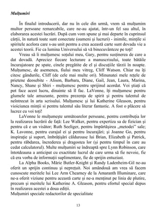 Mulţumiri
În finalul introducerii, dar nu în cele din urmă, vrem să mulţumim
multor persoane remarcabile, care ne-au ajutat, într-un fel sau altul, în
elaborarea acestei lucrări. După cum vom spune şi mai departe în cuprinsul
cărţii, în natură toate sunt conectate (oameni şi lucruri) - inimile, minţile si
spiritele acelora care s-au unit pentru a crea această carte sunt dovada vie a
acestei teorii. Fie ca lumina Universului să vă binecuvânteze pe toţi!
Vreau să îi mulţumesc soţului meu, Gary, pentru susţinerea de care a
dat dovadă. Apreciez fiecare lecturare a manuscrisului, toate bătăile
încurajatoare pe spate, cinele pregătite de el şi discuţiile târzii în noapte.
Mulţumesc, de asemenea, fiului meu vitreg, Cliff Watson. Chiar nu îţi
citesc gândurile, Cliff (de cele mai multe ori). Minunatei mele reţele de
prietene deosebite - Alison, Barbara, Diane, Gail, Jean, Laura, Marina,
Nancy, Shane şi Shiri - mulţumesc pentru sprijinul acordat. Voi ştiaţi că
pot face acest lucru, dinainte să îl fac. LaVonne, îţi mulţumesc pentru
glumele tale amuzante, pentru prezenţa de spirit şi pentru talentul de
neîntrecut în arta scrisului. Mulţumesc şi lui Katherine Gleason, pentru
vioiciunea minţii si pentru talentul său literar fantastic. A fost o plăcere să
lucrez cu voi toţi!
LaVonne le mulţumeşte următoarelor persoane, pentru contribuţia lor
la realizarea lucrării de faţă: Lee Walker, pentru expertiza sa de fizician şi
pentru că e un visător; Ruth Seeliger, pentru împărtăşirea „metodei” sale;
K. Lavonne, pentru curajul ei şi pentru încurajări; şi Joanne Go, pentru
inspiraţie şi suport, îmbrăţişări călduroase lui Brian, Elizabeth şi Patrick,
pentru răbdarea, încrederea şi dragostea lor (şi pentru timpul în care au
cedat calculatorul). Multe mulţumiri se îndreaptă spre Lynn Robinson, care
întotdeauna a anticipat cu exactitate lucrul de care urma să fie nevoie, fie
că era vorba de informaţii suplimentare, fie de sprijin entuziast.
La Alpha Books, Mărie Butler-Knight şi Randy Ladenheim-Gil ne-au
oferit un sprijin continuu şi nepreţuit. Noi amândouă am vrea să facem
cunoscute meritele lui Lee Arm Chearney de la Amaranth Illuminare, care
ne-a oferit viziune pentru această carte şi ne-a menţinut pe linia de plutire,
precum şi meritele lui Katherine A. Gleason, pentru efortul special depus
în realizarea acestei a doua ediţii.
Mulţumiri speciale redactorilor de specialitate
13
 