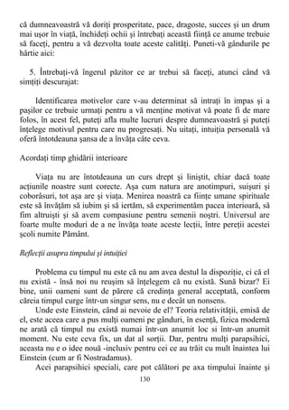 că dumneavoastră vă doriţi prosperitate, pace, dragoste, succes şi un drum
mai uşor în viaţă, închideţi ochii şi întrebaţi această fiinţă ce anume trebuie
să faceţi, pentru a vă dezvolta toate aceste calităţi. Puneti-vă gândurile pe
hârtie aici:
5. Întrebaţi-vă îngerul păzitor ce ar trebui să faceţi, atunci când vă
simţiţi descurajat:
Identificarea motivelor care v-au determinat să intraţi în impas şi a
paşilor ce trebuie urmaţi pentru a vă menţine motivat vă poate fi de mare
folos, în acest fel, puteţi afla multe lucruri despre dumneavoastră şi puteţi
înţelege motivul pentru care nu progresaţi. Nu uitaţi, intuiţia personală vă
oferă întotdeauna şansa de a învăţa câte ceva.
Acordaţi timp ghidării interioare
Viaţa nu are întotdeauna un curs drept şi liniştit, chiar dacă toate
acţiunile noastre sunt corecte. Aşa cum natura are anotimpuri, suişuri şi
coborâsuri, tot aşa are şi viaţa. Menirea noastră ca fiinţe umane spirituale
este să învăţăm să iubim şi să iertăm, să experimentăm pacea interioară, să
fim altruişti şi să avem compasiune pentru semenii noştri. Universul are
foarte multe moduri de a ne învăţa toate aceste lecţii, între pereţii acestei
şcoli numite Pământ.
Reflecţii asupra timpului şi intuiţiei
Problema cu timpul nu este că nu am avea destul la dispoziţie, ci că el
nu există - însă noi nu reuşim să înţelegem că nu există. Sună bizar? Ei
bine, unii oameni sunt de părere că credinţa general acceptată, conform
căreia timpul curge într-un singur sens, nu e decât un nonsens.
Unde este Einstein, când ai nevoie de el? Teoria relativităţii, emisă de
el, este aceea care a pus mulţi oameni pe gânduri, în esenţă, fizica modernă
ne arată că timpul nu există numai într-un anumit loc si într-un anumit
moment. Nu este ceva fix, un dat al sorţii. Dar, pentru mulţi parapsihici,
aceasta nu e o idee nouă -inclusiv pentru cei ce au trăit cu mult înaintea lui
Einstein (cum ar fi Nostradamus).
Acei parapsihici speciali, care pot călători pe axa timpului înainte şi
130
 