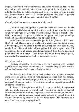 înapoi, vizualizând vieţi anterioare sau prevăzând viitorul, de fapt, nu fac
decât să acceseze această linie continuă a timpului, în locuri şi momente
diferite. Evident, nu putem dovedi acest lucru - nu prin cuvinte, în orice
caz. Matematicienii lucrează la această problemă, dar, până la găsirea
soluţiei, cereţi psihicului dumneavoastră să vi se dezvăluie.
Cum să grăbiţi un eveniment pe care doriţi să-l creaţi
„Cea mai mare descoperire a generaţiei mele este aceea că fiinţele
umane, prin schimbarea atitudinii interioare a mintii, pot schimba aspecte
exterioare ale vieţii lor”, susţine William James, psiholog şi filosof (1842-
l910). Acesta este, cu siguranţă, un bun motiv pentru existenţa unei voinţe
umane libere. De asemenea, relevă care e puterea minţii.
Vizualizarea creativă e construită pe tipul de gândire al lui James.
Dacă vă gândiţi la ceea ce vreţi să obţineţi în viaţă, chiar puteţi obţine asta.
Spre exemplu, dacă vă doriţi o maşină nouă, imaginaţi-vă în acea maşină,
conducând-o fericit şi salutându-vă prietenii în drum spre casă. Fiţi
conştient de faptul că această metodă funcţionează doar dacă vă imaginaţi
pe dumneavoastră în maşină. Căci dacă vă închipuiţi doar o maşină goală,
aşa vor rămâne lucrurile, iar visul va rămâne doar un vis.
D incolo de cuvinte
Vizualizarea creativă e procesul prin care crearea unei imagini
impulsionează obţinerea rezultatului dorit. Această imagine este evocată
adesea în timpul meditaţiei sau a relaxării profunde.
Am descoperit că, dintre clienţii mei, aceia care au în minte o imagine
clară a ceea ce vor să obţină în viaţă, reuşesc să o facă mult mai repede,
însă aceia care se simt nesiguri pe ţelurile lor, care simt că nu le merită sau
consideră că sunt de neatins, îşi încetinesc sau chiar stopează procesul de
atingere a idealurilor.
Schiţarea unei imagini care să descrie ceea ce vă doriţi funcţionează
sub mai multe aspecte, în primul rând, vizualizarea trimite un semnal
laturii dumneavoastră intuitive, cu privire la ceea ce vă doriţi cel mai mult.
După aceea, intuiţia dumneavoastră poate acţiona în sensul împlinirii
visului. Dar nu vă aşteptaţi ca ea să facă toată treaba. Aici intervine ce-a
de-a doua parte - acţiunea propriu-zisă.
131
 