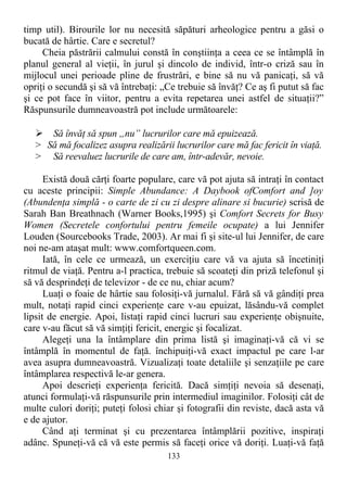 timp util). Birourile lor nu necesită săpături arheologice pentru a găsi o
bucată de hârtie. Care e secretul?
Cheia păstrării calmului constă în conştiinţa a ceea ce se întâmplă în
planul general al vieţii, în jurul şi dincolo de individ, într-o criză sau în
mijlocul unei perioade pline de frustrări, e bine să nu vă panicaţi, să vă
opriţi o secundă şi să vă întrebaţi: „Ce trebuie să învăţ? Ce aş fi putut să fac
şi ce pot face în viitor, pentru a evita repetarea unei astfel de situaţii?”
Răspunsurile dumneavoastră pot include următoarele:
 Să învăţ să spun „nu” lucrurilor care mă epuizează.
> Să mă focalizez asupra realizării lucrurilor care mă fac fericit în viaţă.
> Să reevaluez lucrurile de care am, într-adevăr, nevoie.
Există două cărţi foarte populare, care vă pot ajuta să intraţi în contact
cu aceste principii: Simple Abundance: A Daybook ofComfort and ]oy
(Abundenţa simplă - o carte de zi cu zi despre alinare si bucurie) scrisă de
Sarah Ban Breathnach (Warner Books,1995) şi Comfort Secrets for Busy
Women (Secretele confortului pentru femeile ocupate) a lui Jennifer
Louden (Sourcebooks Trade, 2003). Ar mai fi şi site-ul lui Jennifer, de care
noi ne-am ataşat mult: www.comfortqueen.com.
Iată, în cele ce urmează, un exerciţiu care vă va ajuta să încetiniţi
ritmul de viaţă. Pentru a-l practica, trebuie să scoateţi din priză telefonul şi
să vă desprindeţi de televizor - de ce nu, chiar acum?
Luaţi o foaie de hârtie sau folosiţi-vă jurnalul. Fără să vă gândiţi prea
mult, notaţi rapid cinci experienţe care v-au epuizat, lăsându-vă complet
lipsit de energie. Apoi, listaţi rapid cinci lucruri sau experienţe obişnuite,
care v-au făcut să vă simţiţi fericit, energic şi focalizat.
Alegeţi una la întâmplare din prima listă şi imaginaţi-vă că vi se
întâmplă în momentul de faţă. închipuiţi-vă exact impactul pe care l-ar
avea asupra dumneavoastră. Vizualizaţi toate detaliile şi senzaţiile pe care
întâmplarea respectivă le-ar genera.
Apoi descrieţi experienţa fericită. Dacă simţiţi nevoia să desenaţi,
atunci formulaţi-vă răspunsurile prin intermediul imaginilor. Folosiţi cât de
multe culori doriţi; puteţi folosi chiar şi fotografii din reviste, dacă asta vă
e de ajutor.
Când aţi terminat şi cu prezentarea întâmplării pozitive, inspiraţi
adânc. Spuneţi-vă că vă este permis să faceţi orice vă doriţi. Luaţi-vă faţă
133
 