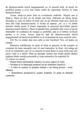 de dumneavoastră înşivă angajamentul ca, în această lună, să faceţi tot
posibilul pentru a avea mai multe astfel de experienţe fericite în viaţa
dumneavoastră.
Acum, uitaţi-vă peste lista cu evenimente nedorite. Alegeţi una şi
tăiaţi-o. Dacă vă face să vă simţiţi mai bine, elaboraţi un întreg desen
deasupra ei, care să indice în mod clar că aţi eliminat total acea sursă de
stres din viaţa dumneavoastră. A învăţa să spuneţi „nu” şi a vă stabili
anumite limite poate fi foarte important în procesul dezvoltării puterii
dumneavoastră intuitive. Dacă vă gândiţi bine, probabil, ştiţi exact ce tip de
întâmplări vă secătuiesc de energie şi, probabil, ştiţi şi ce trebuie să faceţi
pentru a le evita. Acum, luaţi-vă faţă de dumneavoastră înşivă
angajamentul să faceţi tot posibilul ca să vă protejaţi de acea sursă de stres.
Uh! Nu vă simţiţi deja mai calm şi mai focalizat? Noi, cel puţin, ne
simţim.
Păstrarea echilibrului vă ajută să trăiţi în prezent, să fiţi receptiv şi
conştient de toate mesajele care vă sunt transmise, în final, veţi atinge un
nivel al conştientei care vă va conecta în mod direct la acea forţă care este
sursa vieţii şi a iubirii. Staţi pe aproape, pentru mai multe detalii despre
legătura dintre intuiţia personală şi viaţa oamenilor (în capitolul 8).
Ce trebuie să reţineţi:
> Puteţi folosi informaţiile intuitive în orice aspect al vieţii.
> Învăţaţi să vă înţelegeţi propriul set de simboluri intuitive.
> A intra în contact cu propria intuiţie e un întreg proces - aveţi
răbdare.
> Schimbarea perspectivei asupra timpului vă ajută să deţineţi
controlul.
134
 